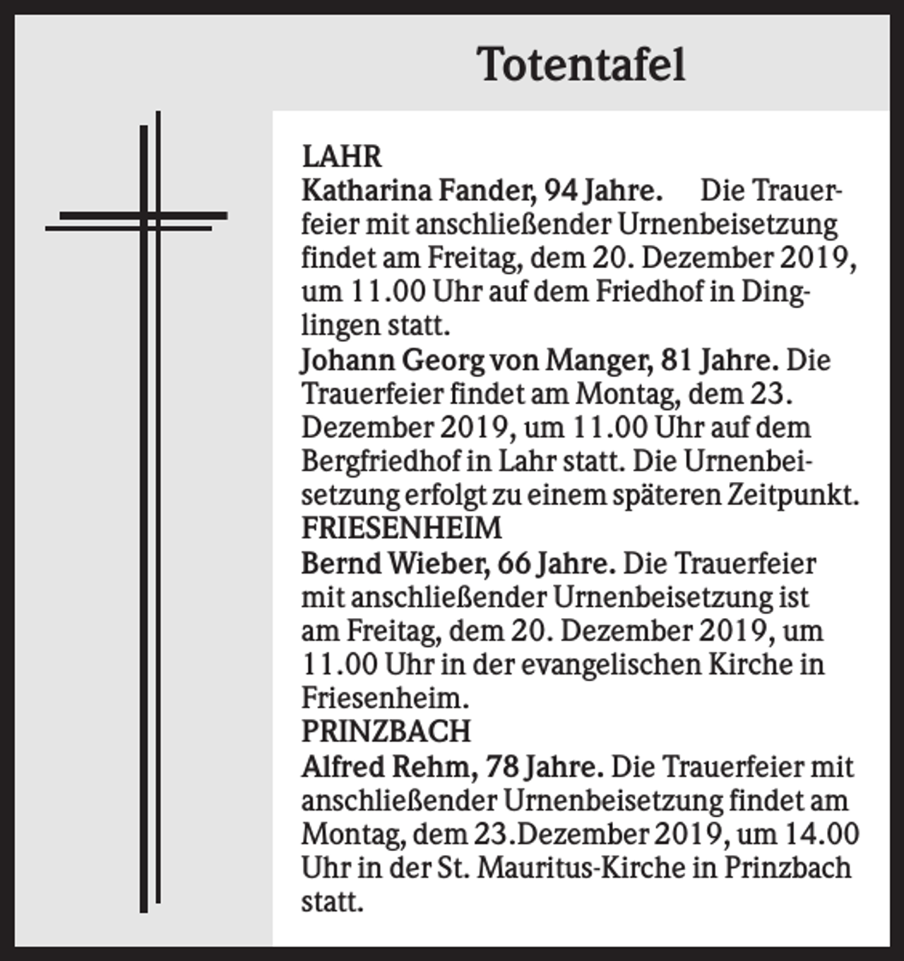 <p>Totentafel<br />LAHR<br />Katharina Fander, 94 Jahre. Die Trauerfeier mit anschließender Urnenbeisetzung<br />findet am Freitag, dem 20. Dezember 2019,<br />um 11.00 Uhr auf dem Friedhof in Dinglingen statt.<br />Johann Georg von Manger, 81 Jahre. Die<br />Trauerfeier findet am Montag, dem 23.<br />Dezember 2019, um 11.00 Uhr auf dem<br />Bergfriedhof in Lahr statt. Die Urnenbeisetzung erfolgt zu einem späteren Zeitpunkt.<br />FRIESENHEIM<br />Bernd Wieber, 66 Jahre. Die Trauerfeier<br />mit anschließender Urnenbeisetzung ist<br />am Freitag, dem 20. Dezember 2019, um<br />11.00 Uhr in der evangelischen Kirche in<br />Friesenheim.<br />PRINZBACH<br />Alfred Rehm, 78 Jahre. Die Trauerfeier mit<br />anschließender Urnenbeisetzung findet am<br />Montag, dem 23.Dezember 2019, um 14.00<br />Uhr in der St. Mauritus-Kirche in Prinzbach<br />statt.</p>