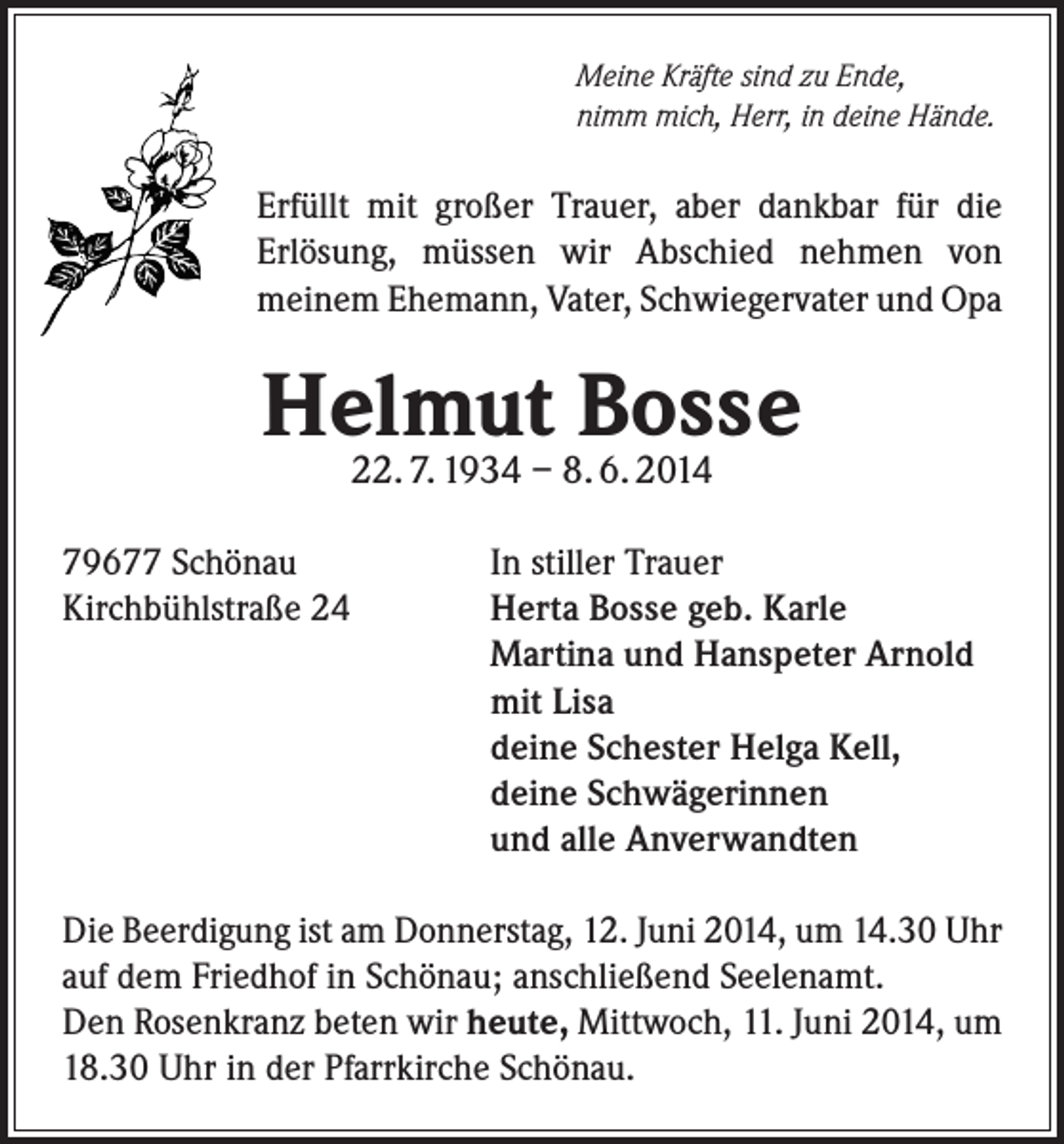 <p>Meine Kräfte sind zu Ende,<br />nimm mich, Herr, in deine Hände.</p><p>Erfüllt mit großer Trauer, aber dankbar für die<br />Erlösung, müssen wir Abschied nehmen von<br />meinem Ehemann, Vater, Schwiegervater und Opa</p><p>Helmut Bosse<br />22. 7. 1934 – 8. 6. 2014</p><p>79677 Schönau<br />Kirchbühlstraße 24</p><p>In stiller Trauer<br />Herta Bosse geb. Karle<br />Martina und Hanspeter Arnold<br />mit Lisa<br />deine Schester Helga Kell,<br />deine Schwägerinnen<br />und alle Anverwandten</p><p>Die Beerdigung ist am Donnerstag, 12. Juni 2014, um 14.30 Uhr<br />auf dem Friedhof in Schönau; anschließend Seelenamt.<br />Den Rosenkranz beten wir heute, Mittwoch, 11. Juni 2014, um<br />18.30 Uhr in der Pfarrkirche Schönau.</p>