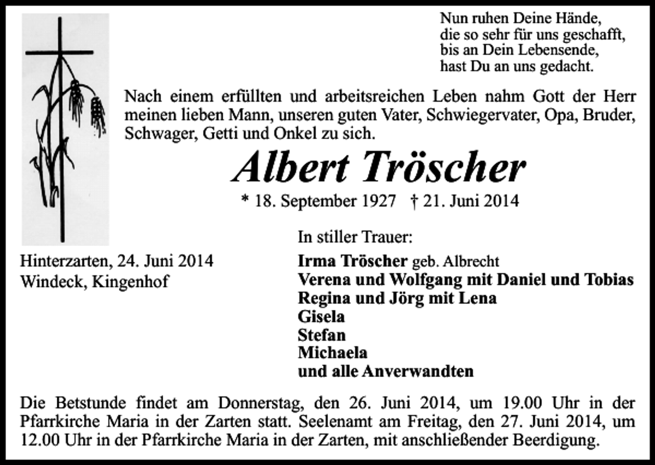 <p>Nun ruhen Deine Hände,<br />die so sehr für uns geschafft,<br />bis an Dein Lebensende,<br />hast Du an uns gedacht.</p><p>Nach einem erfüllten und arbeitsreichen Leben nahm Gott der Herr<br />meinen lieben Mann, unseren guten Vater, Schwiegervater, Opa, Bruder,<br />Schwager, Getti und Onkel zu sich.</p><p>Albert Tröscher<br />* 18. September 1927 † 21. Juni 2014</p><p>Hinterzarten, 24. Juni 2014<br />Windeck, Kingenhof</p><p>In stiller Trauer:<br />Irma Tröscher geb. Albrecht<br />Verena und Wolfgang mit Daniel und Tobias<br />Regina und Jörg mit Lena<br />Gisela<br />Stefan<br />Michaela<br />und alle Anverwandten</p><p>Die Betstunde findet am Donnerstag, den 26. Juni 2014, um 19.00 Uhr in der<br />Pfarrkirche Maria in der Zarten statt. Seelenamt am Freitag, den 27. Juni 2014, um<br />12.00 Uhr in der Pfarrkirche Maria in der Zarten, mit anschließender Beerdigung.</p>
