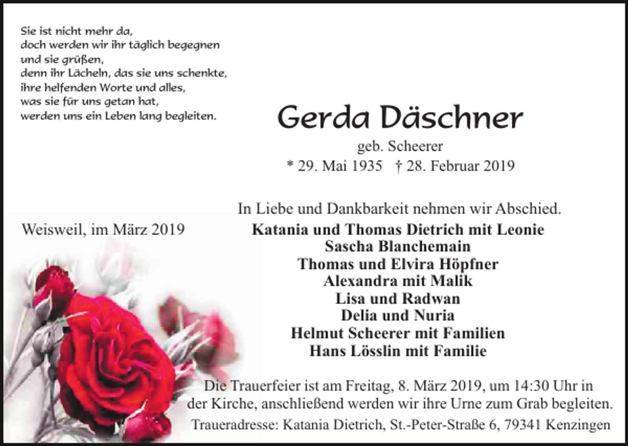 <p>Sie ist nicht mehr da,<br />doch werden wir ihr täglich begegnen<br />und sie grüßen,<br />denn ihr Lächeln, das sie uns schenkte,<br />ihre helfenden Worte und alles,<br />was sie für uns getan hat,<br />werden uns ein Leben lang begleiten.</p><p>Gerda Däschner<br />geb. Scheerer<br />* 29. Mai 1935 † 28. Februar 2019</p><p>Weisweil, im März 2019</p><p>In Liebe und Dankbarkeit nehmen wir Abschied.<br />Katania und Thomas Dietrich mit Leonie<br />Sascha Blanchemain<br />Thomas und Elvira Höpfner<br />Alexandra mit Malik<br />Lisa und Radwan<br />Delia und Nuria<br />Helmut Scheerer mit Familien<br />Hans Lösslin mit Familie<br />Die Trauerfeier ist am Freitag, 8. März 2019, um 14:30 Uhr in<br />der Kirche, anschließend werden wir ihre Urne zum Grab begleiten.<br />Traueradresse: Katania Dietrich, St.-Peter-Straße 6, 79341 Kenzingen</p>