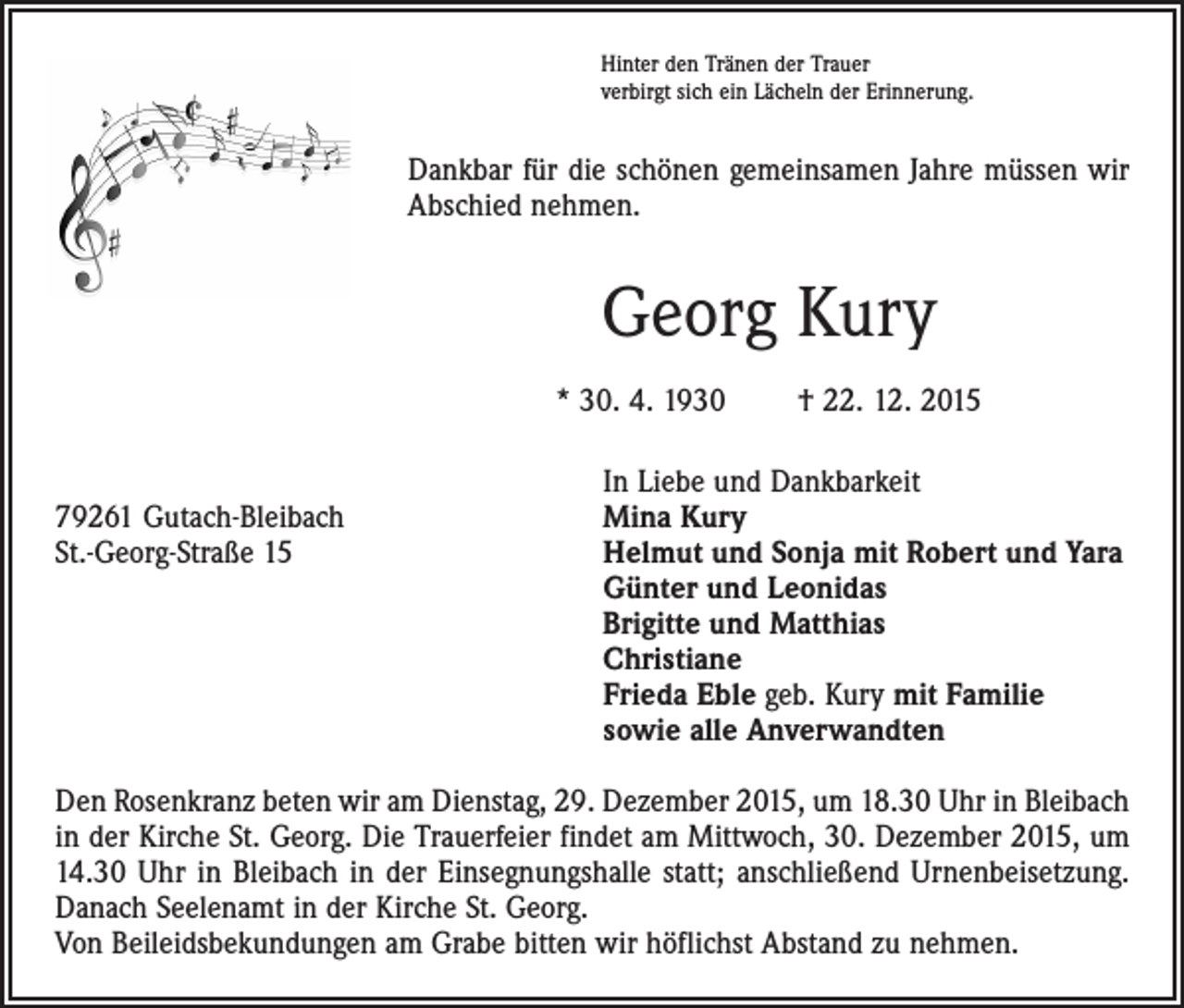 <p>Hinter den Tränen der Trauer<br />verbirgt sich ein Lächeln der Erinnerung.</p><p>Dankbar für die schönen gemeinsamen Jahre müssen wir<br />Abschied nehmen.</p><p>Georg Kury<br />* 30. 4. 1930 † 22. 12. 2015</p><p>In Liebe und Dankbarkeit<br />79261 Gutach-Bleibach<br />Mina Kury<br />St.-Georg-Straße 15 Helmut und Sonja mit Robert und Yara<br />Günter und Leonidas<br />Brigitte und Matthias<br />Christiane<br />Frieda Eble geb. Kury mit Familie<br />sowie alle Anverwandten<br />Den Rosenkranz beten wir am Dienstag, 29. Dezember 2015, um 18.30 Uhr in Bleibach<br />in der Kirche St. Georg. Die Trauerfeier findet am Mittwoch, 30. Dezember 2015, um<br />14.30 Uhr in Bleibach in der Einsegnungshalle statt; anschließend Urnenbeisetzung.<br />Danach Seelenamt in der Kirche St. Georg.<br />Von Beileidsbekundungen am Grabe bitten wir höflichst Abstand zu nehmen.</p>