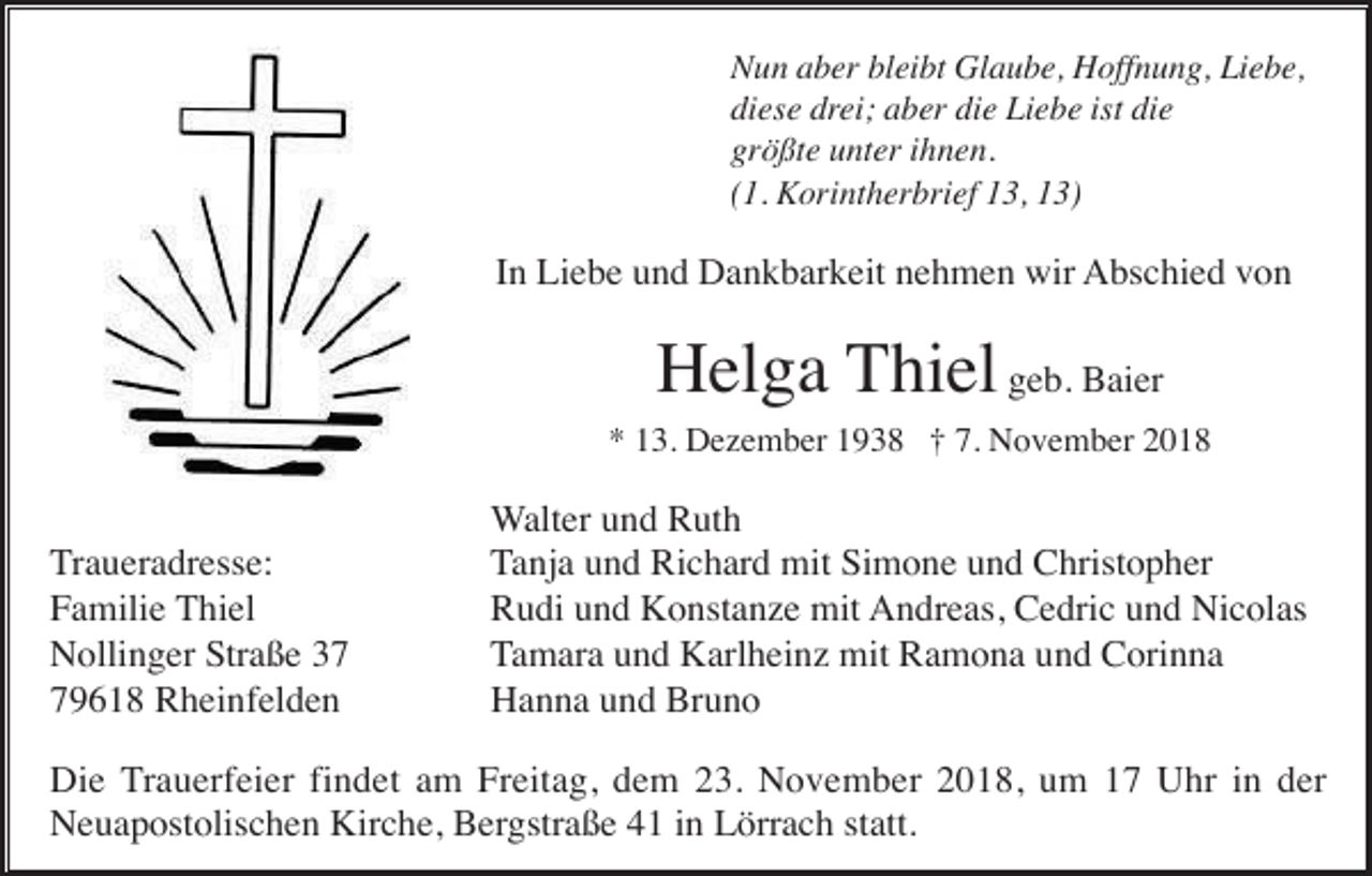 <p>Nun aber bleibt Glaube, Hoffnung, Liebe,<br />diese drei; aber die Liebe ist die<br />größte unter ihnen.<br />(1. Korintherbrief 13, 13)</p><p>In Liebe und Dankbarkeit nehmen wir Abschied von</p><p>Helga Thiel geb. Baier<br />* 13. Dezember 1938 † 7. November 2018</p><p>Traueradresse:<br />Familie Thiel<br />Nollinger Straße 39618 Rheinfelden</p><p>Walter und Ruth<br />Tanja und Richard mit Simone und Christopher<br />Rudi und Konstanze mit Andreas, Cedric und Nicolas<br />Tamara und Karlheinz mit Ramona und Corinna<br />Hanna und Bruno</p><p>Die Trauerfeier findet am Freitag, dem 23. November 2018, um 17 Uhr in der<br />Neuapostolischen Kirche, Bergstraße 41 in Lörrach statt.</p>