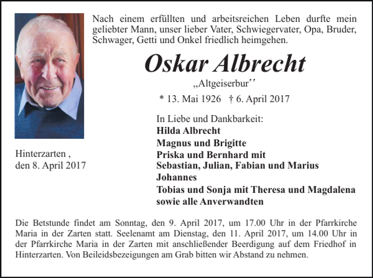 <p>Nach einem erfüllten und arbeitsreichen Leben durfte mein<br />geliebter Mann, unser lieber Vater, Schwiegervater, Opa, Bruder,<br />Schwager, Getti und Onkel friedlich heimgehen.</p><p>Oskar Albrecht<br />,,Altgeiserburʽʽ</p><p>* 13. Mai 1926 † 6. April 2017</p><p>Hinterzarten ,<br />den 8. April 2017</p><p>In Liebe und Dankbarkeit:<br />Hilda Albrecht<br />Magnus und Brigitte<br />Priska und Bernhard mit<br />Sebastian, Julian, Fabian und Marius<br />Johannes<br />Tobias und Sonja mit Theresa und Magdalena<br />sowie alle Anverwandten</p><p>Die Betstunde findet am Sonntag, den 9. April 2017, um 17.00 Uhr in der Pfarrkirche<br />Maria in der Zarten statt. Seelenamt am Dienstag, den 11. April 2017, um 14.00 Uhr in<br />der Pfarrkirche Maria in der Zarten mit anschließender Beerdigung auf dem Friedhof in<br />Hinterzarten. Von Beileidsbezeigungen am Grab bitten wir Abstand zu nehmen.</p>