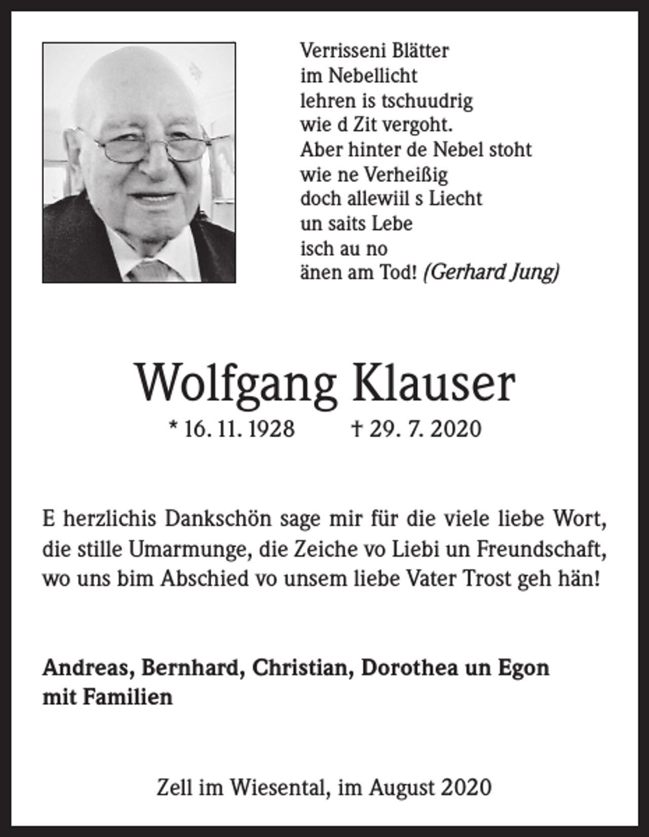 <p>Verrisseni Blätter<br />im Nebellicht<br />lehren is tschuudrig<br />wie d Zit vergoht.<br />Aber hinter de Nebel stoht<br />wie ne Verheißig<br />doch allewiil s Liecht<br />un saits Lebe<br />isch au no<br />änen am Tod! (Gerhard Jung)</p><p>Wolfgang Klauser<br />* 16. 11. 1928</p><p>† 29. 7. 2020</p><p>E herzlichis Dankschön sage mir für die viele liebe Wort,<br />die stille Umarmunge, die Zeiche vo Liebi un Freundschaft,<br />wo uns bim Abschied vo unsem liebe Vater Trost geh hän!<br />Andreas, Bernhard, Christian, Dorothea un Egon<br />mit Familien<br />Zell im Wiesental, im August 2020</p>