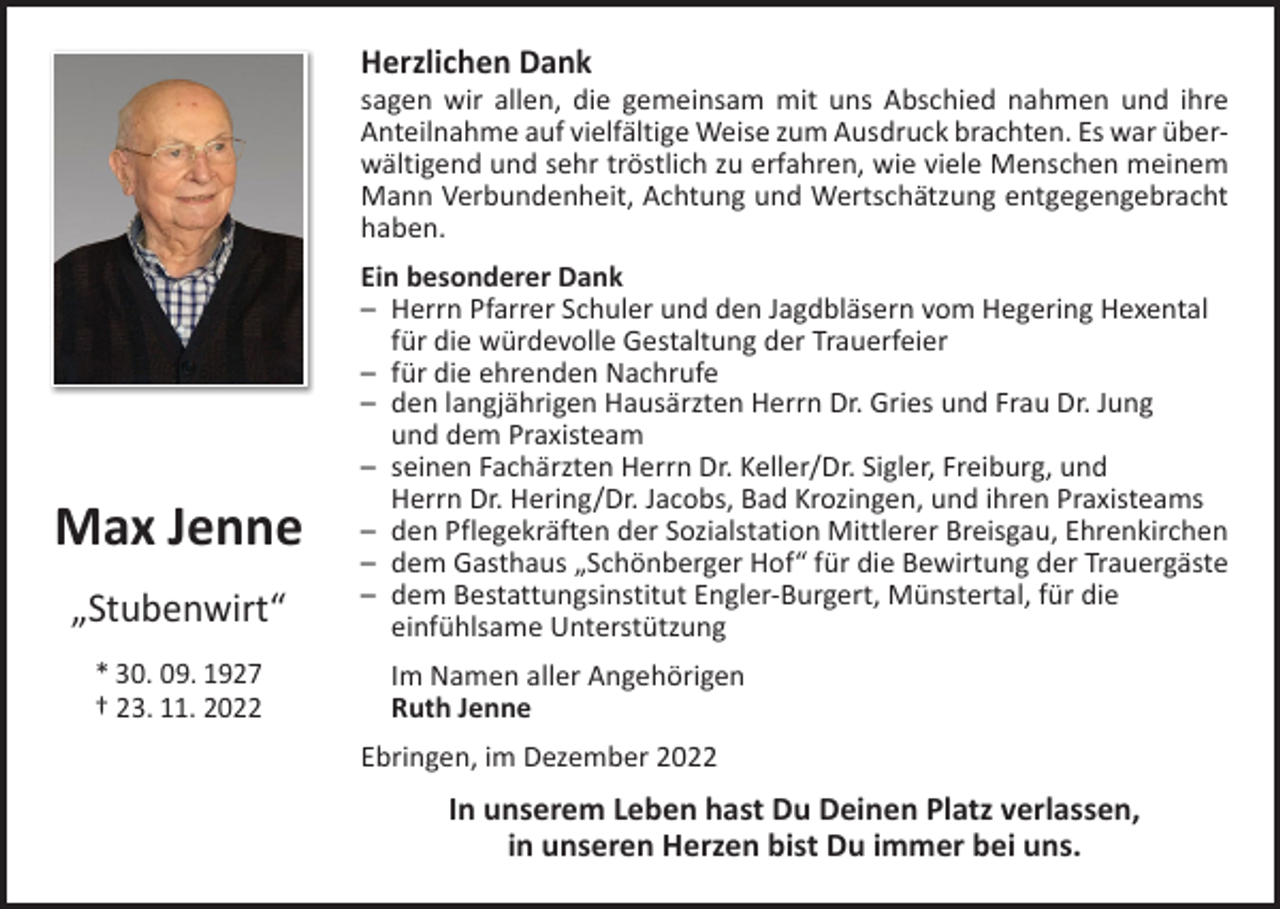 <p>Herzlichen Dank</p><p>sagen wir allen, die gemeinsam mit uns Abschied nahmen und ihre<br />­Anteilnahme auf vielfältige Weise zum Ausdruck brachten. Es war überwältigend und sehr tröstlich zu erfahren, wie viele Menschen meinem<br />Mann Verbundenheit, Achtung und Wertschätzung entgegengebracht<br />haben.</p><p>Max Jenne<br />„Stubenwirt“<br />* 30. 09. 1927<br />† 23. 11. 2022</p><p>Ein besonderer Dank<br />– Herrn Pfarrer Schuler und den Jagdbläsern vom Hegering Hexental<br />für die würdevolle Gestaltung der Trauerfeier<br />– für die ehrenden Nachrufe<br />– den langjährigen Hausärzten Herrn Dr. Gries und Frau Dr. Jung<br />und dem Praxisteam<br />– seinen Fachärzten Herrn Dr. Keller/Dr. Sigler, Freiburg, und<br />Herrn Dr. Hering/Dr. Jacobs, Bad Krozingen, und ihren Praxisteams<br />– den Pflegekräften der Sozialstation Mittlerer Breisgau, Ehrenkirchen<br />– dem Gasthaus „Schönberger Hof“ für die Bewirtung der Trauergäste<br />– dem Bestattungsinstitut Engler-Burgert, Münstertal, für die<br />einfühlsame Unterstützung<br />Im Namen aller Angehörigen<br />Ruth Jenne<br />Ebringen, im Dezember 2022</p><p>In unserem Leben hast Du Deinen Platz verlassen,<br />in unseren Herzen bist Du immer bei uns.</p>