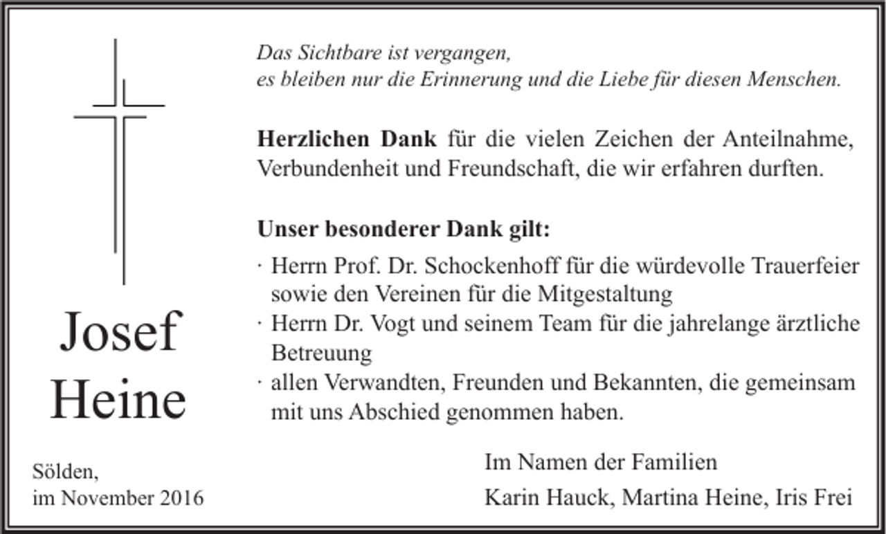 <p>Das Sichtbare ist vergangen,<br />es bleiben nur die Erinnerung und die Liebe für diesen Menschen.</p><p>Herzlichen Dank für die vielen Zeichen der Anteilnahme,<br />Verbundenheit und Freundschaft, die wir erfahren durften.</p><p>Josef<br />Heine<br />Sölden,<br />im November 2016</p><p>Unser besonderer Dank gilt:<br />∙ Herrn Prof. Dr. Schockenhoff für die würdevolle Trauerfeier<br />sowie den Vereinen für die Mitgestaltung<br />∙ Herrn Dr. Vogt und seinem Team für die jahrelange ärztliche<br />Betreuung<br />∙ allen Verwandten, Freunden und Bekannten, die gemeinsam<br />mit uns Abschied genommen haben.<br />Im Namen der Familien<br />Karin Hauck, Martina Heine, Iris Frei</p>
