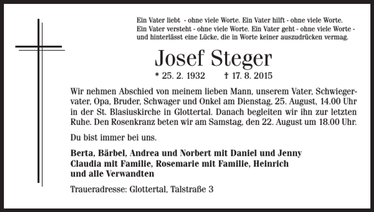 <p>Ein Vater liebt - ohne viele Worte. Ein Vater hilft - ohne viele Worte.<br />Ein Vater versteht - ohne viele Worte. Ein Vater geht - ohne viele Worte und hinterlässt eine Lücke, die in Worte keiner auszudrücken vermag.</p><p>Josef Steger</p><p>* 25. 2. 1932 † 17. 8. 2015<br />Wir nehmen Abschied von meinem lieben Mann, unserem Vater, Schwiegervater, Opa, Bruder, Schwager und Onkel am Dienstag, 25. August, 14.00 Uhr<br />in der St. Blasiuskirche in Glottertal. Danach begleiten wir ihn zur letzten<br />Ruhe. Den Rosenkranz beten wir am Samstag, den 22. August um 18.00 Uhr.<br />Du bist immer bei uns.<br />Berta, Bärbel, Andrea und Norbert mit Daniel und Jenny<br />Claudia mit Familie, Rosemarie mit Familie, Heinrich<br />und alle Verwandten<br />Traueradresse: Glottertal, Talstraße 3</p>