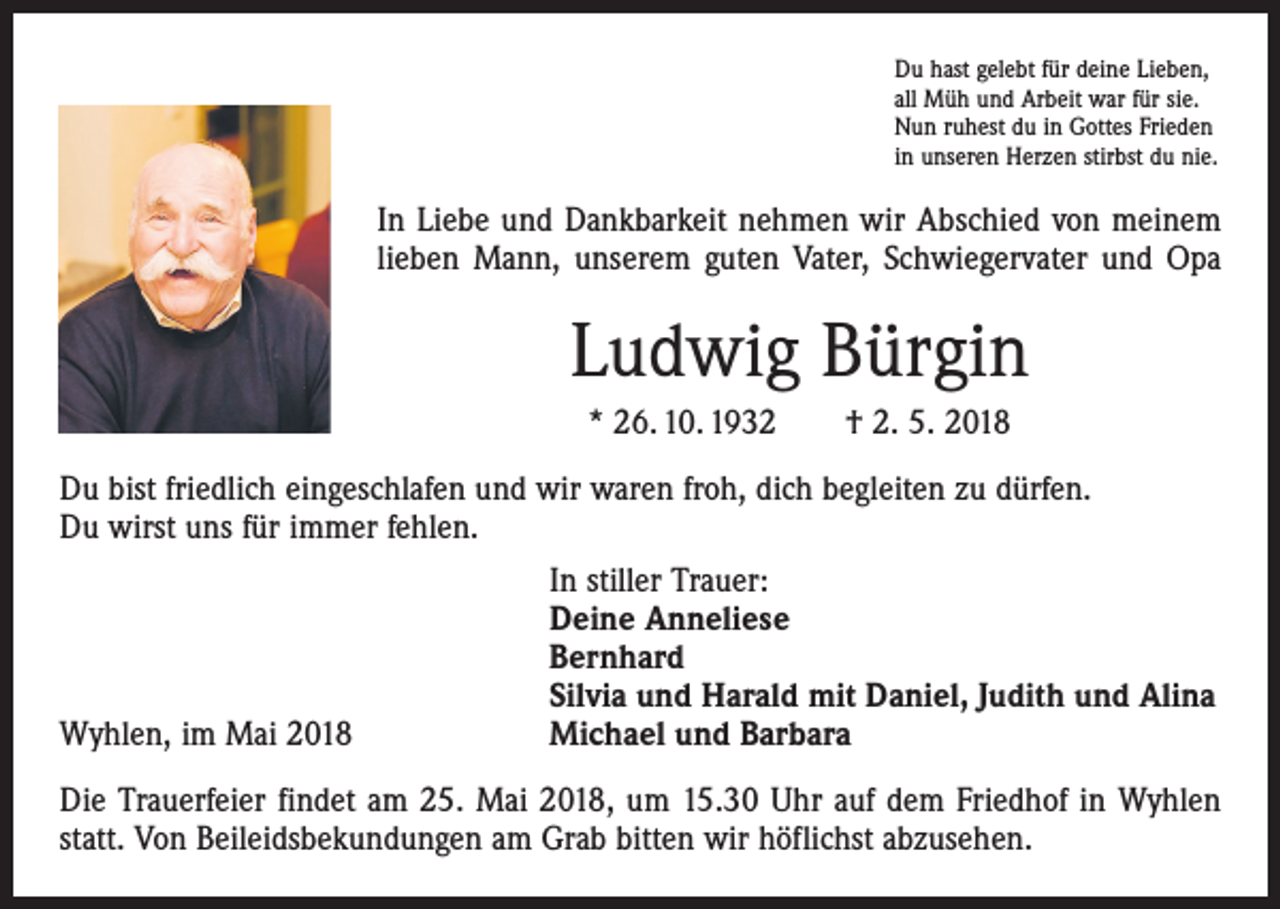 <p>Du hast gelebt für deine Lieben,<br />all Müh und Arbeit war für sie.<br />Nun ruhest du in Gottes Frieden<br />in unseren Herzen stirbst du nie.</p><p>In Liebe und Dankbarkeit nehmen wir Abschied von meinem<br />lieben Mann, unserem guten Vater, Schwiegervater und Opa</p><p>Ludwig Bürgin<br />* 26. 10. 1932 † 2. 5. 2018<br />Du bist friedlich eingeschlafen und wir waren froh, dich begleiten zu dürfen.<br />Du wirst uns für immer fehlen.</p><p>In stiller Trauer:</p><p>Deine Anneliese</p><p>Bernhard</p><p>Silvia und Harald mit Daniel, Judith und Alina<br />Wyhlen, im Mai 2018<br />Michael und Barbara<br />Die Trauerfeier findet am 25. Mai 2018, um 15.30 Uhr auf dem Friedhof in Wyhlen<br />statt. Von Beileidsbekundungen am Grab bitten wir höflichst abzusehen.</p>