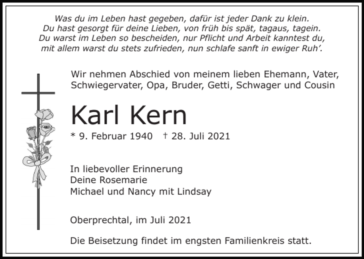 <p>Was du im Leben hast gegeben, dafür ist jeder Dank zu klein.<br />Du hast gesorgt für deine Lieben, von früh bis spät, tagaus, tagein.<br />Du warst im Leben so bescheiden, nur Pflicht und Arbeit kanntest du,<br />mit allem warst du stets zufrieden, nun schlafe sanft in ewiger Ruh’.</p><p>Wir nehmen Abschied von meinem lieben Ehemann, Vater,<br />Schwiegervater, Opa, Bruder, Getti, Schwager und Cousin</p><p>Karl Kern<br />* 9. Februar 1940</p><p>† 28. Juli 2021</p><p>In liebevoller Erinnerung<br />Deine Rosemarie<br />Michael und Nancy mit Lindsay<br />Oberprechtal, im Juli 2021<br />Die Beisetzung findet im engsten Familienkreis statt.</p>
