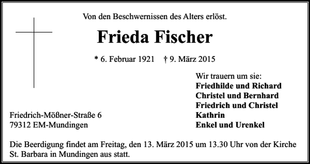 <p>Von den Beschwernissen des Alters erlöst.</p><p>Frieda Fischer<br />* 6. Februar 1921</p><p>Friedrich-Mößner-Straße 6<br />79312 EM-Mundingen</p><p>† 9. März 2015<br />Wir trauern um sie:<br />Friedhilde und Richard<br />Christel und Bernhard<br />Friedrich und Christel<br />Kathrin<br />Enkel und Urenkel</p><p>Die Beerdigung findet am Freitag, den 13. März 2015 um 13.30 Uhr von der Kirche<br />St. Barbara in Mundingen aus statt.</p>