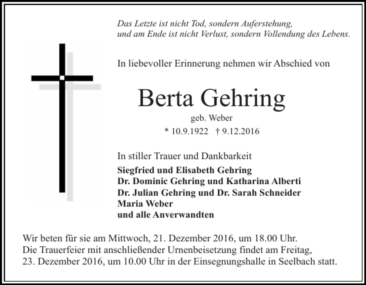 <p>Das Letzte ist nicht Tod, sondern Auferstehung,<br />und am Ende ist nicht Verlust, sondern Vollendung des Lebens.</p><p>In liebevoller Erinnerung nehmen wir Abschied von</p><p>Berta Gehring<br />geb. Weber<br />* 10.9.1922 † 9.12.2016</p><p>In stiller Trauer und Dankbarkeit<br />Siegfried und Elisabeth Gehring<br />Dr. Dominic Gehring und Katharina Alberti<br />Dr. Julian Gehring und Dr. Sarah Schneider<br />Maria Weber<br />und alle Anverwandten<br />Wir beten für sie am Mittwoch, 21. Dezember 2016, um 18.00 Uhr.<br />Die Trauerfeier mit anschließender Urnenbeisetzung findet am Freitag,<br />23. Dezember 2016, um 10.00 Uhr in der Einsegnungshalle in Seelbach statt.</p>