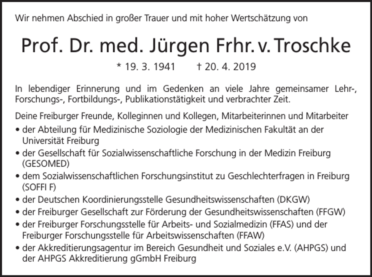 <p>Wir nehmen Abschied in großer Trauer und mit hoher Wertschätzung von</p><p>Prof. Dr. med. Jürgen Frhr. v. Troschke<br />* 19. 3. 1941 † 20. 4. 2019<br />In lebendiger Erinnerung und im Gedenken an viele Jahre gemeinsamer Lehr-,<br />­Forschungs-, Fortbildungs-, Publikationstätigkeit und verbrachter Zeit.<br />Deine Freiburger Freunde, Kolleginnen und Kollegen, Mitarbeiterinnen und Mitarbeiter<br />• der Abteilung für Medizinische Soziologie der Medizinischen Fakultät an der<br />Universität Freiburg<br />• der Gesellschaft für Sozialwissenschaftliche Forschung in der Medizin Freiburg<br />(GESOMED)<br />• dem Sozialwissenschaftlichen Forschungsinstitut zu Geschlechterfragen in Freiburg<br />(SOFFI F)<br />• der Deutschen Koordinierungsstelle Gesundheitswissenschaften (DKGW)<br />• der Freiburger Gesellschaft zur Förderung der Gesundheitswissenschaften (FFGW)<br />• der Freiburger Forschungsstelle für Arbeits- und Sozialmedizin (FFAS) und der<br />Freiburger Forschungsstelle für Arbeitswissenschaften (FFAW)<br />• der Akkreditierungsagentur im Bereich Gesundheit und Soziales e.V. (AHPGS) und<br />der AHPGS Akkreditierung gGmbH Freiburg</p>