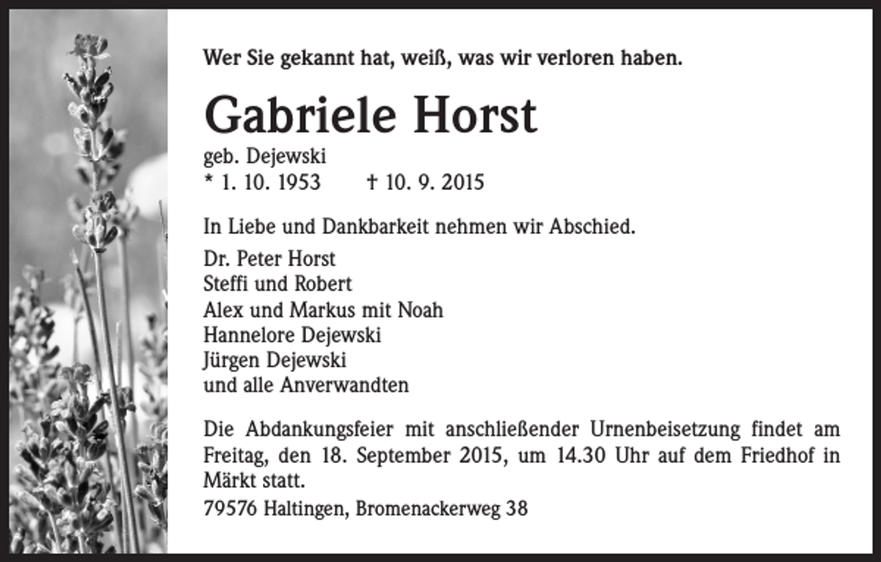 <p>Wer Sie gekannt hat, weiß, was wir verloren haben.</p><p>Gabriele Horst<br />geb. Dejewski<br />* 1. 10. 1953 † 10. 9. 2015</p><p>In Liebe und Dankbarkeit nehmen wir Abschied.<br />Dr. Peter Horst<br />Steffi und Robert<br />Alex und Markus mit Noah<br />Hannelore Dejewski<br />Jürgen Dejewski<br />und alle Anverwandten<br />Die Abdankungsfeier mit anschließender Urnenbeisetzung findet am<br />Freitag, den 18. September 2015, um 14.30 Uhr auf dem Friedhof in<br />Märkt statt.<br />79576 Haltingen, Bromenackerweg 38</p>