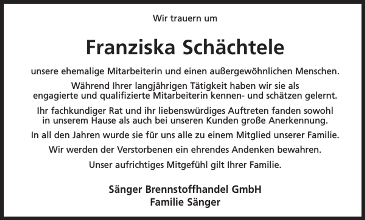 <p>Wir trauern um</p><p>Franziska Schächtele<br />unsere ehemalige Mitarbeiterin und einen a<br />­ ußergewöhnlichen Menschen.<br />Während Ihrer langjährigen Tätigkeit haben wir sie als<br />engagierte und qualifizierte Mitarbeiterin kennen- und schätzen gelernt.<br />Ihr fachkundiger Rat und ihr liebenswürdiges A<br />­ uftreten fanden sowohl<br />in unserem Hause als auch bei unseren Kunden große Anerkennung.<br />In all den Jahren wurde sie für uns alle zu einem M<br />­ itglied unserer Familie.<br />Wir werden der Verstorbenen ein ehrendes Andenken bewahren.<br />Unser aufrichtiges Mitgefühl gilt Ihrer Familie.</p><p>Sänger Brennstoffhandel GmbH<br />Familie Sänger</p>