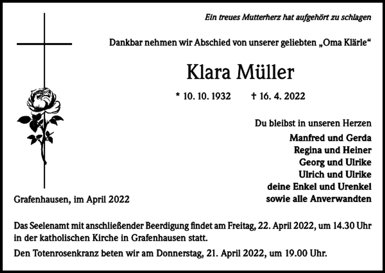 <p>Ein treues Mutterherz hat aufgehört zu schlagen</p><p>Dankbar nehmen wir Abschied von unserer geliebten „Oma Klärle“</p><p>Klara Müller<br />* 10. 10. 1932 † 16. 4. 2022</p><p>Grafenhausen, im April 2022</p><p>Du bleibst in unseren Herzen<br />Manfred und Gerda<br />Regina und Heiner<br />Georg und Ulrike<br />Ulrich und Ulrike<br />deine Enkel und Urenkel<br />sowie alle Anverwandten</p><p>Das Seelenamt mit anschließender Beerdigung findet am Freitag, 22. April 2022, um 14.30 Uhr<br />in der katholischen Kirche in Grafenhausen statt.<br />Den Totenrosenkranz beten wir am Donnerstag, 21. April 2022, um 19.00 Uhr.</p>
