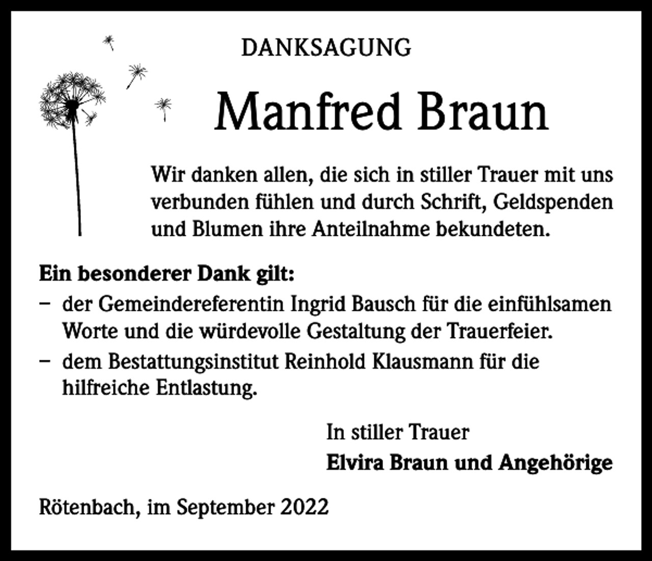 <p>DANKSAGUNG</p><p>Manfred Braun<br />Wir danken allen, die sich in stiller Trauer mit uns<br />verbunden fühlen und durch Schrift, Geldspenden<br />und Blumen ihre ­Anteilnahme bekundeten.<br />Ein besonderer Dank gilt:<br />– der Gemeindereferentin Ingrid Bausch für die einfühlsamen<br />Worte und die würdevolle Gestaltung der Trauerfeier.<br />– dem Bestattungsinstitut Reinhold Klausmann für die<br />hilfreiche Entlastung.<br />In stiller Trauer<br />Elvira Braun und Angehörige<br />Rötenbach, im September 2022</p>