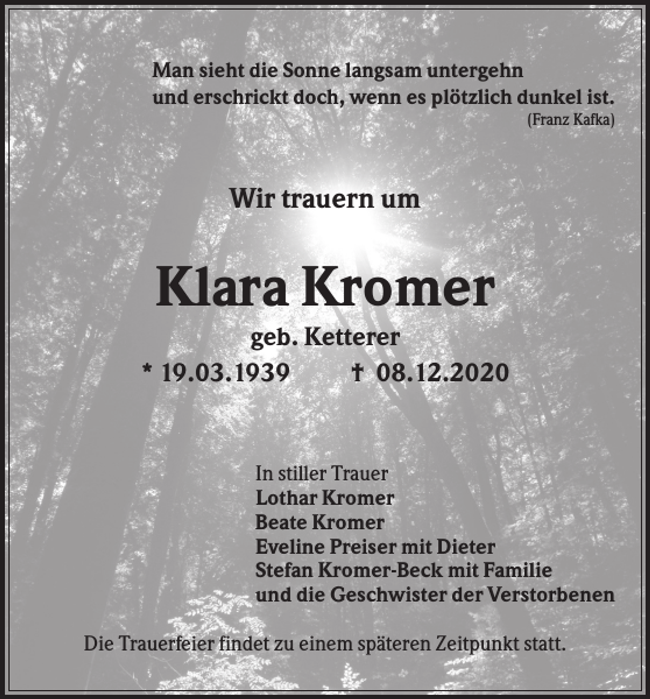 <p>Man sieht die Sonne langsam untergehn<br />und erschrickt doch, wenn es plötzlich dunkel ist.<br />(Franz Kafka)</p><p>Wir trauern um</p><p>Klara Kromer<br />geb. Ketterer<br />* 19.03.1939<br />† 08.12.2020</p><p>In stiller Trauer<br />Lothar Kromer<br />Beate Kromer<br />Eveline Preiser mit Dieter<br />Stefan Kromer-Beck mit Familie<br />und die Geschwister der Verstorbenen<br />Die Trauerfeier findet zu einem späteren Zeitpunkt statt.</p>