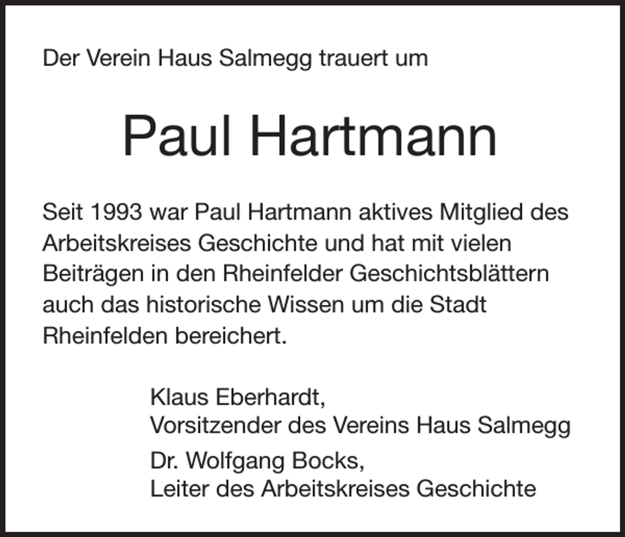 <p>Der Verein Haus Salmegg trauert um</p><p>Paul Hartmann<br />Seit 1993 war Paul Hartmann aktives Mitglied des<br />Arbeitskreises Geschichte und hat mit vielen<br />Beiträgen in den Rheinfelder Geschichtsblättern<br />auch das historische Wissen um die Stadt<br />Rheinfelden bereichert.<br />Klaus Eberhardt,<br />Vorsitzender des Vereins Haus Salmegg<br />Dr. Wolfgang Bocks,<br />Leiter des Arbeitskreises Geschichte</p>