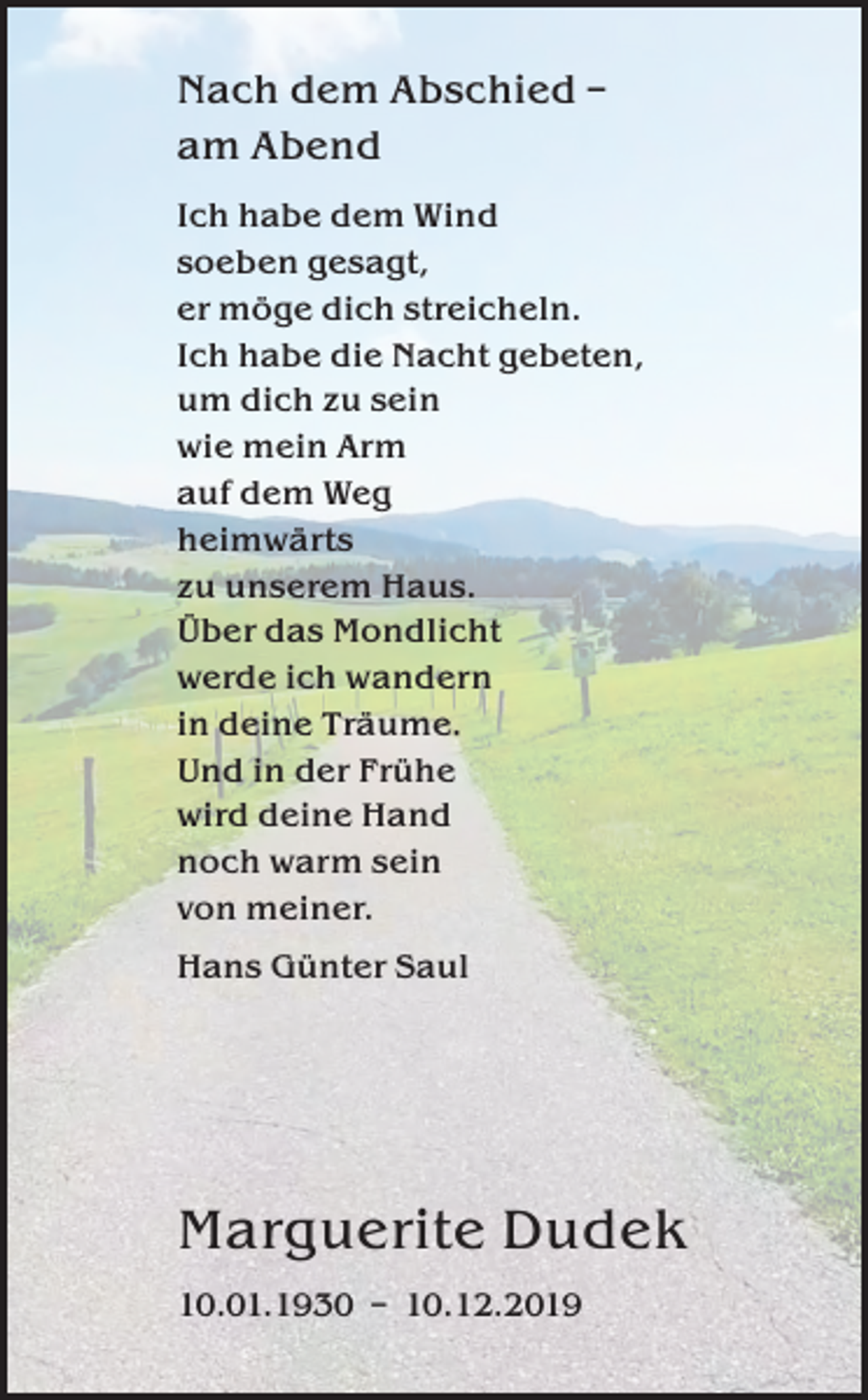 <p>Nach dem Abschied –<br />am Abend<br />Ich habe dem Wind<br />soeben gesagt,<br />er möge dich streicheln.<br />Ich habe die Nacht gebeten,<br />um dich zu sein<br />wie mein Arm<br />auf dem Weg<br />heimwärts<br />zu unserem Haus.<br />Über das Mondlicht<br />werde ich wandern<br />in deine Träume.<br />Und in der Frühe<br />wird deine Hand<br />noch warm sein<br />von meiner.<br />Hans Günter Saul</p><p>Marguerite Dudek<br />10.01.1930 – 10.12.2019</p>