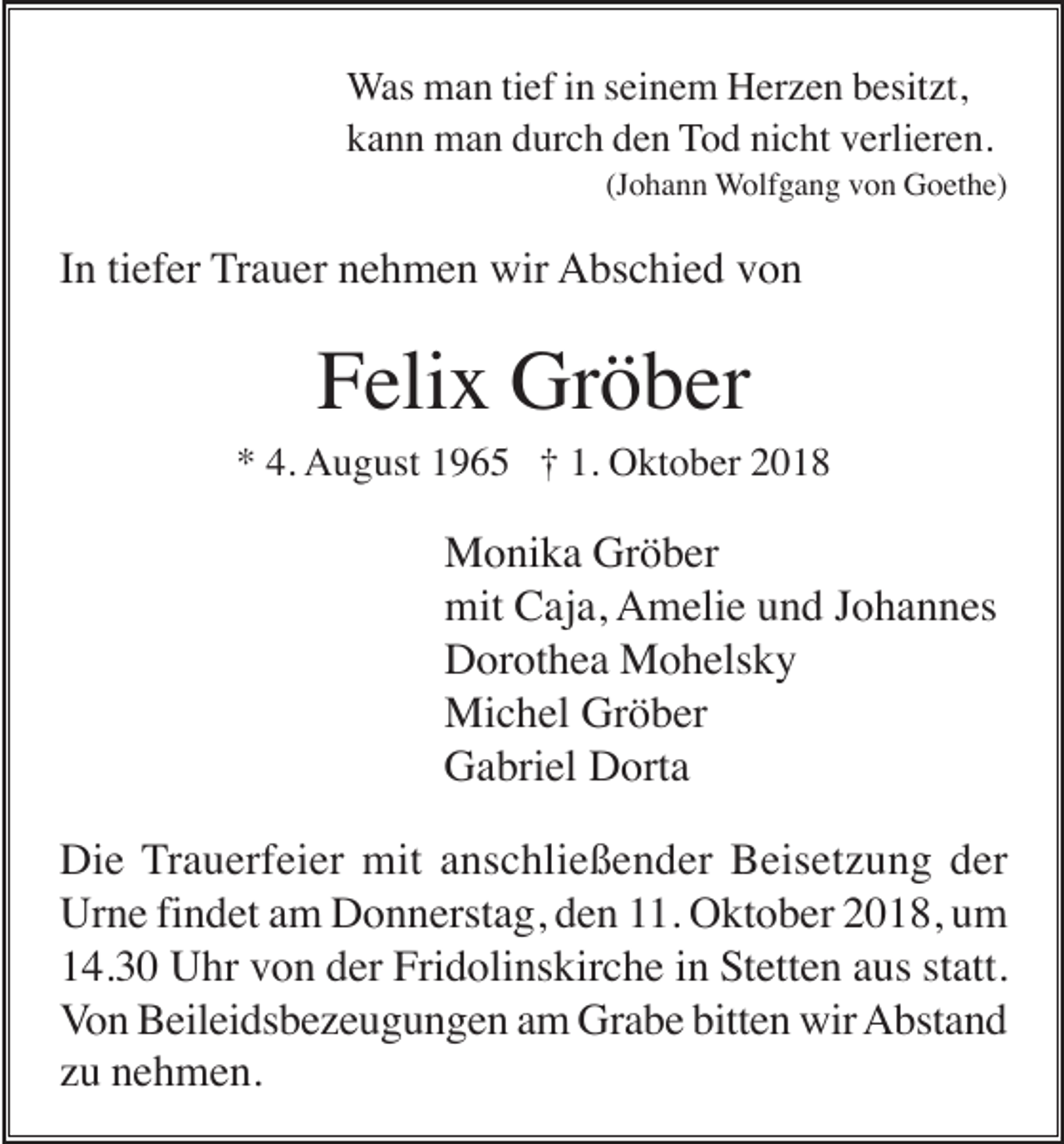 <p>Was man tief in seinem Herzen besitzt,<br />kann man durch den Tod nicht verlieren.<br />(Johann Wolfgang von Goethe)</p><p>In tiefer Trauer nehmen wir Abschied von</p><p>Felix Gröber<br />* 4. August 1965 † 1. Oktober 2018</p><p>Monika Gröber<br />mit Caja, Amelie und Johannes<br />Dorothea Mohelsky<br />Michel Gröber<br />Gabriel Dorta<br />Die Trauerfeier mit anschließender Beisetzung der<br />Urne findet am Donnerstag, den 11. Oktober 2018, um<br />14.30 Uhr von der Fridolinskirche in Stetten aus statt.<br />Von Beileidsbezeugungen am Grabe bitten wir Abstand<br />zu nehmen.</p>
