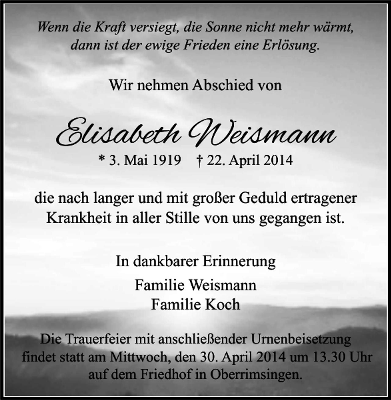 <p>Wenn die Kraft versiegt, die Sonne nicht mehr wärmt,<br />dann ist der ewige Frieden eine Erlösung.</p><p>Wir nehmen Abschied von</p><p>Elisabeth Weismann<br />* 3. Mai 1919 † 22. April 2014</p><p>die nach langer und mit großer Geduld ertragener<br />Krankheit in aller Stille von uns gegangen ist.<br />In dankbarer Erinnerung<br />Familie Weismann<br />Familie Koch<br />Die Trauerfeier mit anschließender Urnenbeisetzung<br />findet statt am Mittwoch, den 30. April 2014 um 13.30 Uhr<br />auf dem Friedhof in Oberrimsingen.</p>