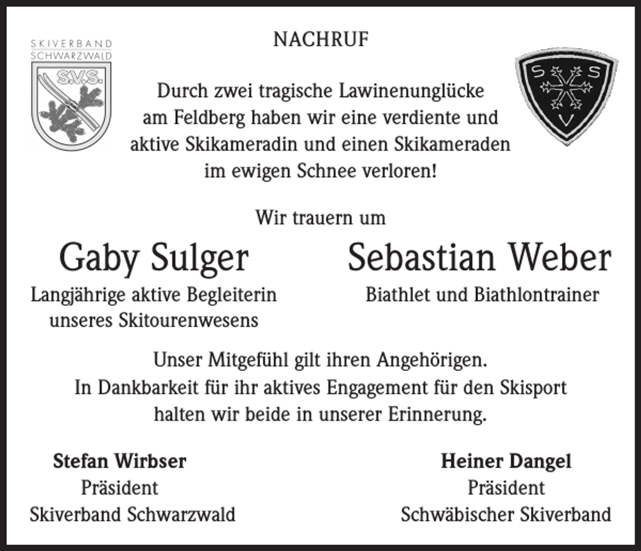 <p>NACHRUF<br />Durch zwei tragische Lawinenunglücke<br />am Feldberg haben wir eine verdiente und<br />aktive Skikameradin und einen ­Skikameraden<br />im ewigen Schnee verloren!<br />Wir trauern um</p><p>Gaby Sulger<br />Langjährige aktive Begleiterin<br />unseres Skitourenwesens</p><p>Sebastian Weber<br />Biathlet und Biathlontrainer</p><p>Unser Mitgefühl gilt ihren Angehörigen.<br />In Dankbarkeit für ihr aktives Engagement für den Skisport<br />halten wir beide in unserer Erinnerung.<br />Stefan Wirbser</p><p>Präsident<br />Skiverband Schwarzwald</p><p>Heiner Dangel<br />Präsident<br />Schwäbischer Skiverband</p>