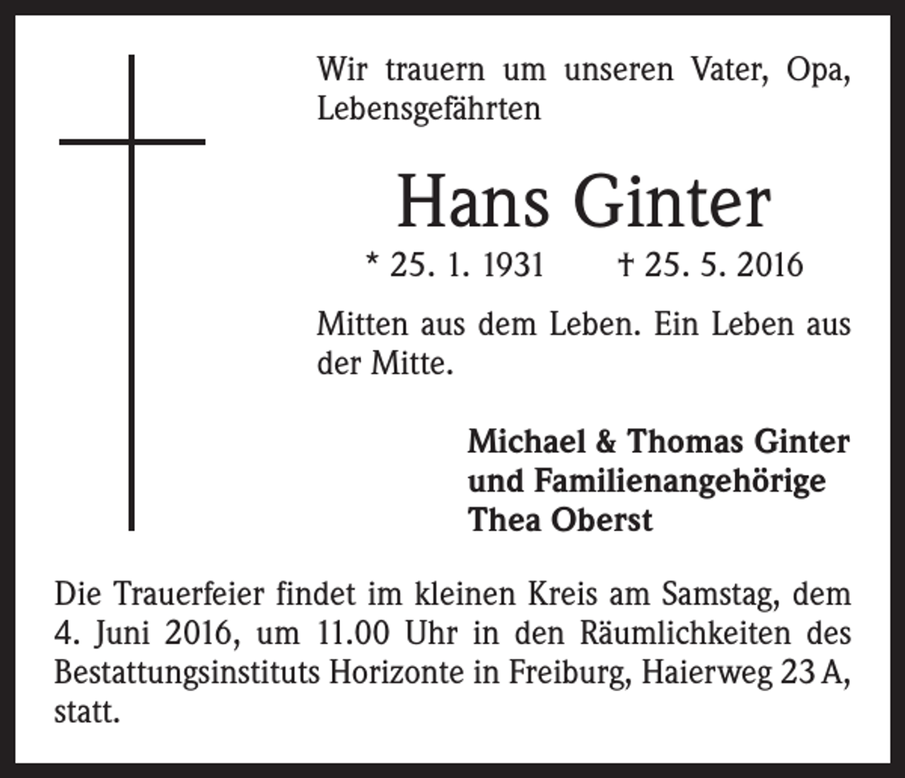 <p>Wir trauern um unseren Vater, Opa,<br />Lebensgefährten</p><p>Hans Ginter</p><p>* 25. 1. 1931 † 25. 5. 2016<br />Mitten aus dem Leben. Ein Leben aus<br />der Mitte.<br />Michael &amp; Thomas Ginter<br />und Familienangehörige<br />Thea Oberst<br />Die Trauerfeier findet im kleinen Kreis am Samstag, dem<br />4. Juni 2016, um 11.00 Uhr in den Räumlichkeiten des<br />Bestattungsinstituts Horizonte in Freiburg, Haierweg 23 A,<br />statt.</p>
