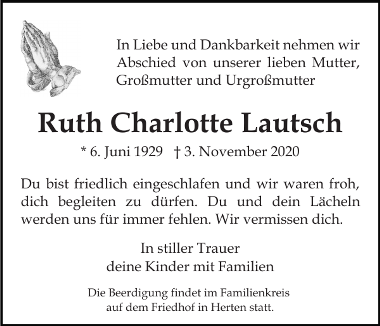 <p>In Liebe und Dankbarkeit nehmen wir<br />Abschied von unserer lieben Mutter,<br />Großmutter und Urgroßmutter</p><p>Ruth Charlotte Lautsch<br />* 6. Juni 1929 † 3. November 2020<br />Du bist friedlich eingeschlafen und wir waren froh,<br />dich begleiten zu dürfen. Du und dein Lächeln<br />werden uns für immer fehlen. Wir vermissen dich.<br />In stiller Trauer<br />deine Kinder mit Familien<br />Die Beerdigung findet im Familienkreis<br />auf dem Friedhof in Herten statt.</p>