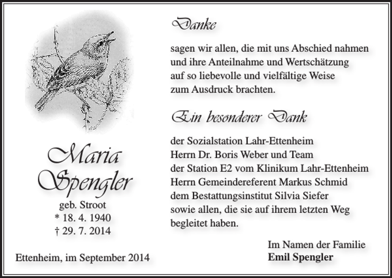 <p>Danke<br />sagen wir allen, die mit uns Abschied nahmen<br />und ihre Anteilnahme und Wertschätzung<br />auf so liebevolle und vielfältige Weise<br />zum Ausdruck brachten.</p><p>Ein besonderer Dank</p><p>Maria<br />Spengler<br />geb. Stroot<br />* 18. 4. 1940<br />† 29. 7. 2014<br />Ettenheim, im September 2014</p><p>der Sozialstation Lahr-Ettenheim<br />Herrn Dr. Boris Weber und Team<br />der Station E2 vom Klinikum Lahr-Ettenheim<br />Herrn Gemeindereferent Markus Schmid<br />dem Bestattungsinstitut Silvia Siefer<br />sowie allen, die sie auf ihrem letzten Weg<br />begleitet haben.<br />Im Namen der Familie<br />Emil Spengler</p>