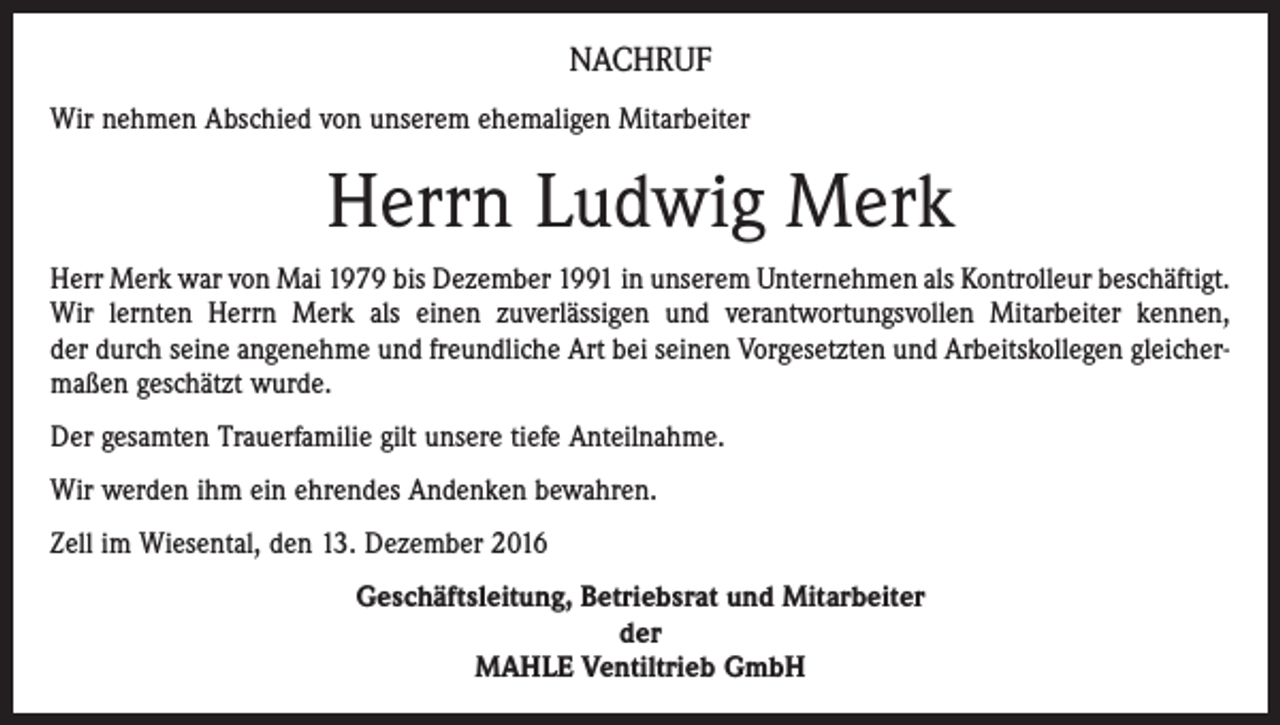 <p>NACHRUF<br />Wir nehmen Abschied von unserem ehemaligen Mitarbeiter</p><p>Herrn Ludwig Merk<br />Herr Merk war von Mai 1979 bis Dezember 1991 in unserem Unternehmen als Kontrolleur beschäftigt.<br />Wir lernten Herrn Merk als einen zuverlässigen und verantwortungsvollen Mitarbeiter kennen,<br />der durch seine angenehme und freundliche Art bei seinen Vorgesetzten und Arbeitskollegen gleichermaßen geschätzt wurde.<br />Der gesamten Trauerfamilie gilt unsere tiefe Anteilnahme.<br />Wir werden ihm ein ehrendes Andenken bewahren.<br />Zell im Wiesental, den 13. Dezember 2016<br />Geschäftsleitung, Betriebsrat und Mitarbeiter<br />der<br />MAHLE Ventiltrieb GmbH</p>