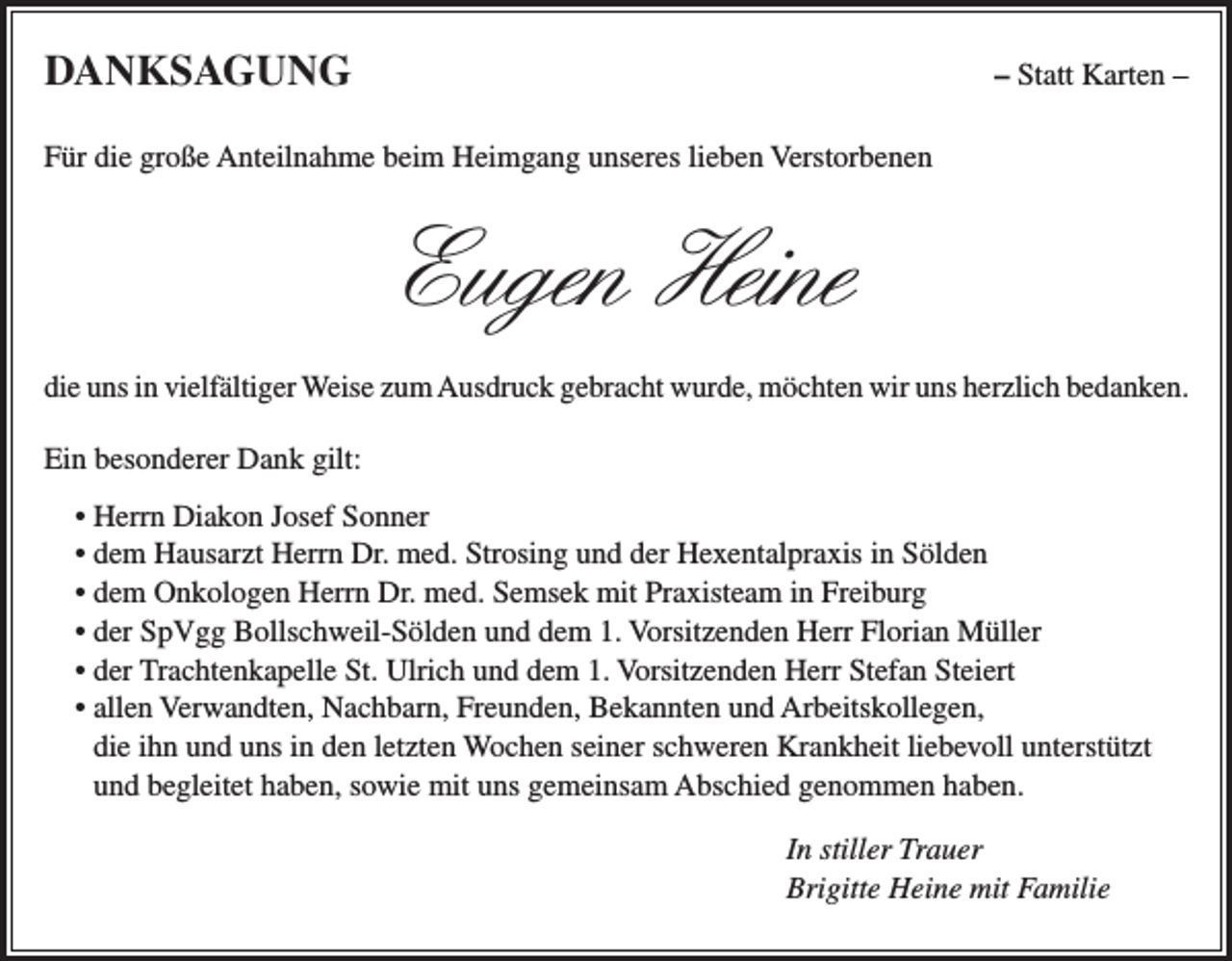 <p>DANKSAGUNG</p><p>– Statt Karten –</p><p>Für die große Anteilnahme beim Heimgang unseres lieben Verstorbenen</p><p>Eugen Heine<br />die uns in vielfältiger Weise zum Ausdruck gebracht wurde, möchten wir uns herzlich bedanken.<br />Ein besonderer Dank gilt:<br />• Herrn Diakon Josef Sonner<br />• dem Hausarzt Herrn Dr. med. Strosing und der Hexentalpraxis in Sölden<br />• dem Onkologen Herrn Dr. med. Semsek mit Praxisteam in Freiburg<br />• der SpVgg Bollschweil-Sölden und dem 1. Vorsitzenden Herr Florian Müller<br />• der Trachtenkapelle St. Ulrich und dem 1. Vorsitzenden Herr Stefan Steiert<br />• allen Verwandten, Nachbarn, Freunden, Bekannten und Arbeitskollegen,<br />die ihn und uns in den letzten Wochen seiner schweren Krankheit liebevoll unterstützt<br />und begleitet haben, sowie mit uns gemeinsam Abschied genommen haben.<br />In stiller Trauer<br />Brigitte Heine mit Familie</p>