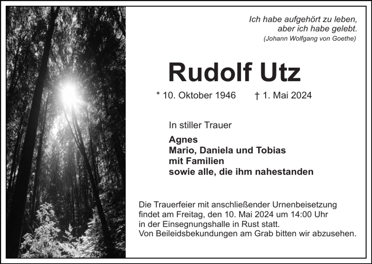 <p>Ich habe aufgehört zu leben,<br />aber ich habe gelebt.<br />(Johann Wolfgang von Goethe)</p><p>Rudolf Utz<br />* 10. Oktober 1946</p><p>† 1. Mai 2024</p><p>In stiller Trauer<br />Agnes<br />Mario, Daniela und Tobias<br />mit Familien<br />sowie alle, die ihm nahestanden</p><p>Die Trauerfeier mit anschließender Urnenbeisetzung<br />findet am Freitag, den 10. Mai 2024 um 14:00 Uhr<br />in der Einsegnungshalle in Rust statt.<br />Von Beileidsbekundungen am Grab bitten wir abzusehen.</p>