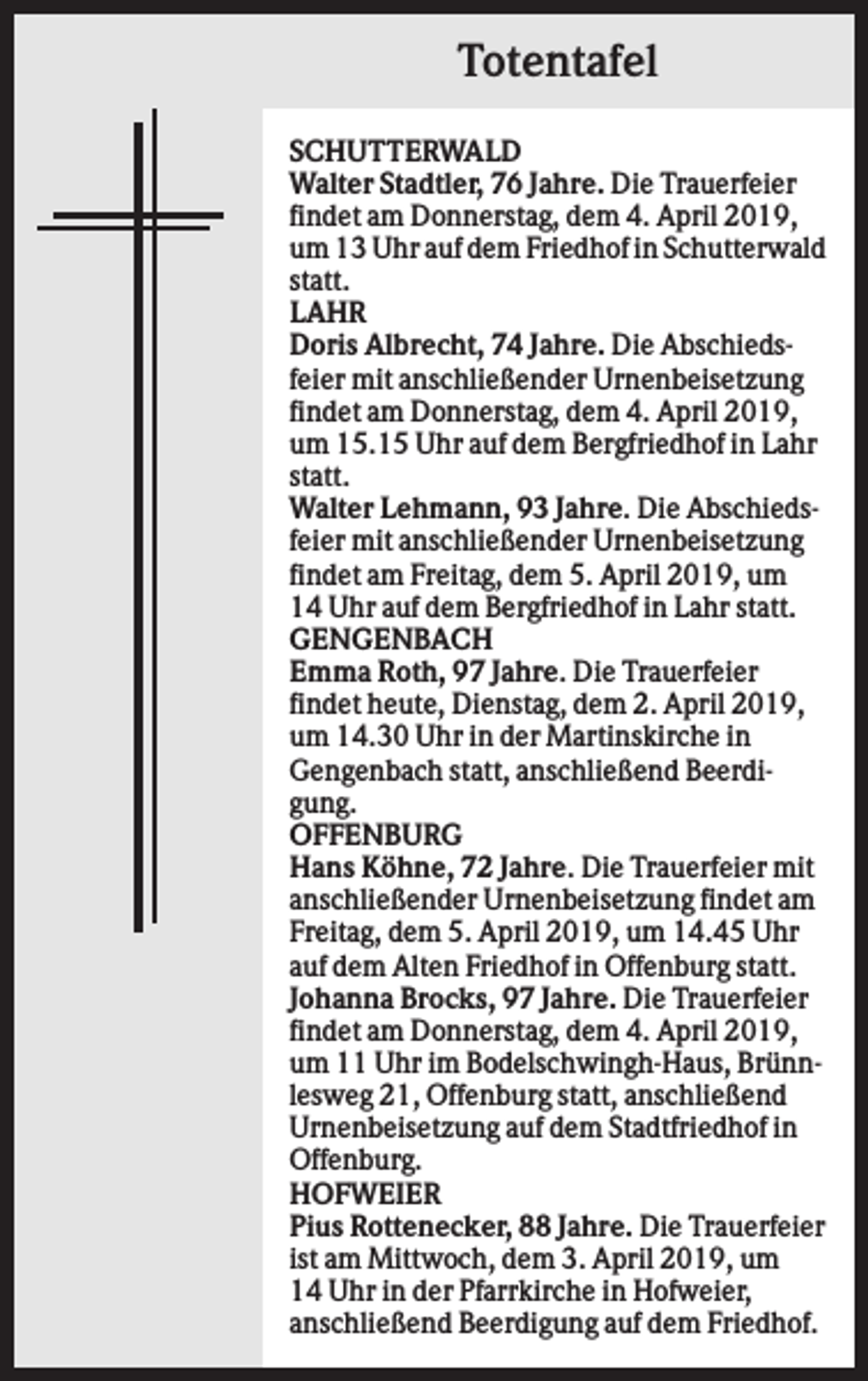 <p>Totentafel<br />SCHUTTERWALD<br />Walter Stadtler, 76 Jahre. Die Trauerfeier<br />findet am Donnerstag, dem 4. April 2019,<br />um 13 Uhr auf dem Friedhof in Schutterwald<br />statt.<br />LAHR<br />Doris Albrecht, 74 Jahre. Die Abschiedsfeier mit anschließender Urnenbeisetzung<br />findet am Donnerstag, dem 4. April 2019,<br />um 15.15 Uhr auf dem Bergfriedhof in Lahr<br />statt.<br />Walter Lehmann, 93 Jahre. Die Abschiedsfeier mit anschließender Urnenbeisetzung<br />findet am Freitag, dem 5. April 2019, um<br />14 Uhr auf dem Bergfriedhof in Lahr statt.<br />GENGENBACH<br />Emma Roth, 97 Jahre. Die Trauerfeier<br />findet heute, Dienstag, dem 2. April 2019,<br />um 14.30 Uhr in der Martinskirche in<br />Gengenbach statt, anschließend Beerdigung.<br />OFFENBURG<br />Hans Köhne, 72 Jahre. Die Trauerfeier mit<br />anschließender Urnenbeisetzung findet am<br />Freitag, dem 5. April 2019, um 14.45 Uhr<br />auf dem Alten Friedhof in Offenburg statt.<br />Johanna Brocks, 97 Jahre. Die Trauerfeier<br />findet am Donnerstag, dem 4. April 2019,<br />um 11 Uhr im Bodelschwingh-Haus, Brünnlesweg 21, Offenburg statt, anschließend<br />Urnenbeisetzung auf dem Stadtfriedhof in<br />Offenburg.<br />HOFWEIER<br />Pius Rottenecker, 88 Jahre. Die Trauerfeier<br />ist am Mittwoch, dem 3. April 2019, um<br />14 Uhr in der Pfarrkirche in Hofweier,<br />anschließend Beerdigung auf dem Friedhof.</p>