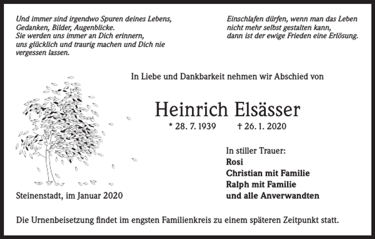 <p>Und immer sind irgendwo Spuren deines Lebens,<br />Gedanken, Bilder, Augenblicke.<br />Sie werden uns immer an Dich erinnern,<br />uns glücklich und traurig machen und Dich nie<br />vergessen lassen.</p><p>Einschlafen dürfen, wenn man das Leben<br />nicht mehr selbst gestalten kann,<br />dann ist der ewige Frieden eine Erlösung.</p><p>In Liebe und Dankbarkeit nehmen wir Abschied von</p><p>Heinrich Elsässer<br />* 28. 7. 1939</p><p>Steinenstadt, im Januar 2020</p><p>† 26. 1. 2020</p><p>In stiller Trauer:<br />Rosi<br />Christian mit Familie<br />Ralph mit Familie<br />und alle Anverwandten</p><p>Die Urnenbeisetzung findet im engsten Familienkreis zu einem späteren Zeitpunkt statt.</p>