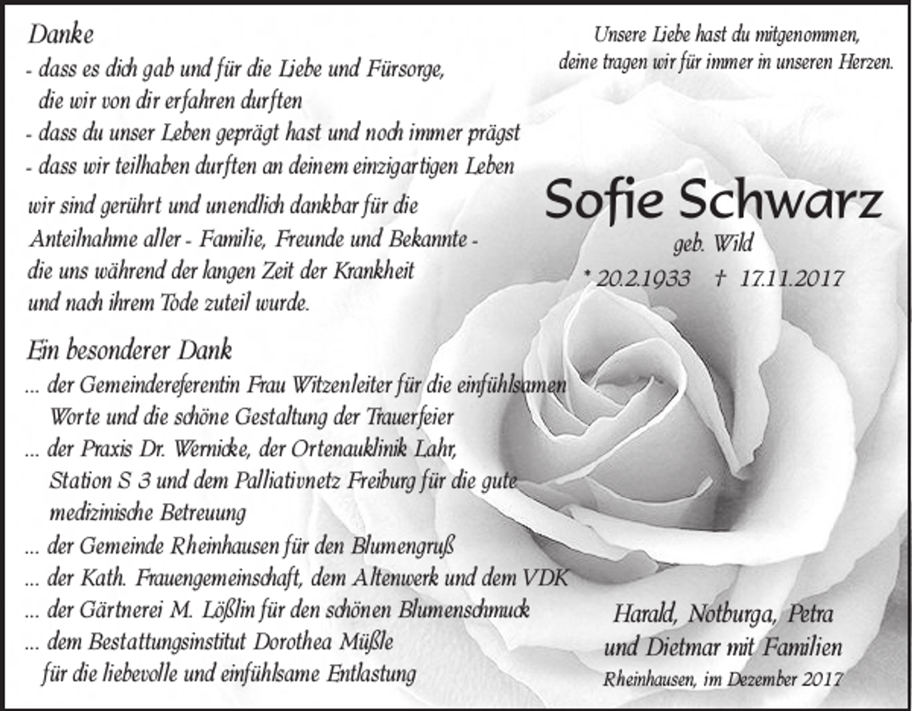 <p>Danke<br />Da<br />nk e</p><p>für die Liebe<br />- dass<br />dass es dich gab und für<br />Liebe und Fürsorge,<br />Fürsorge,<br />die<br />die wir<br />wir von dir<br />dir erfahren<br />erfahr en durften<br />dur ften<br />dass du unser Leben<br />Leben geprägt hast und nnoch<br />och im<br />m er prägst<br />- dass<br />immer<br />dass wir<br />wir teilhaben<br />dur ften an<br />an deinem<br />dein e m einzigartigen Leben<br />Leben<br />- dass<br />teilhaben durften<br />wiwirr sind gerühr<br />gerührtt und<br />und unendlich<br />unendlich dankbar<br />dank bar für die<br />die<br />Antei<br />lnah me aller - Familie,<br />Fami lie, Freunde<br />Freunde und Bekannte<br />Bekannte -Anteilnahme<br />während der langen<br />der Krankheit<br />Krankh eit<br />die uns während<br />langen Zeit der<br />e m Tode<br />Tode zuteil<br />zuteil wurde.<br />wurde.<br />und nach ihr<br />ihrem</p><p>UUnsere<br />nser e Liebe<br />Liebe hast du mitgenommen,<br />mitgen o m m en,<br />dein<br />wi r für imimmer<br />m er in unser<br />en Herzen.<br />Herzen.<br />deinee tragen wir<br />unseren</p><p>SSofie<br />ofi e SSchwarz<br />c h w ar z<br />geb. Wild<br />Wild<br />* 20.2.1933<br />2 0.2 .1 9 †† 117.11.201. .2 0 1 7</p><p>EEin<br />in besonder<br />besonderer<br />er Dank<br />Dank</p><p>... der<br />einfühlsamen<br />der Gemeindereferentin<br />Ge meinder eferentin Frau<br />Frau Witzenleiter<br />Witzen leiter für die<br />die einfüh<br />lsam en<br />Wor te und<br />und die<br />die schöne<br />schön e Gestaltung<br />Gestaltung der Trauerfeier<br />Trauer feier<br />Worte<br />der Praxis<br />Praxis Dr.<br />Dr. Wernicke,<br />Wernick e, der Ortenauklinik<br />Ortenaukl inik Lahr,<br />Lahr,<br />... der<br />Station<br />für die gute<br />Sta tion SS 33 und dem<br />de m Palliativnetz<br />Pal lia tivnetz Freiburg<br />Freiburg für<br />medizinische<br />medizinisch e Betreuung<br />Betreuung<br />... der<br />für den Blumengruß<br />der Gemeinde<br />Ge meinde Rheinhausen<br />R h einhausen für<br />Blu m engru ß<br />... der<br />der Kath.<br />Kath. Frauengemeinschaft,<br />Frauenge m einschaft, dem<br />de m Altenwerk<br />Alten werk und dem<br />de m VDK<br />VD K<br />... der<br />für den schön<br />schönen<br />der Gärtnerei<br />Gärtn erei M.<br />M. Lößlin<br />Lö ßlin für<br />en Blumenschmuck<br />Blu mensch muck<br />... dem<br />de m Bestattungsinstitut<br />Besta ttungsinstitut Dorothea<br />Dor oth ea Müßle<br />Mü ßle<br />liebevolle und einfüh<br />einfühlsame<br />für die<br />die liebevolle<br />lsam e Entlastung<br />Entlastung</p><p>HHarald,<br />arald, Notburga,<br />Notburga, Petra<br />Petra<br />Di etm ar mit<br />mit Familien<br />Fami lien<br />und Dietmar</p><p>RRheinhausen,<br />h einhausen, iim<br />m Dezember<br />Deze m ber</p>