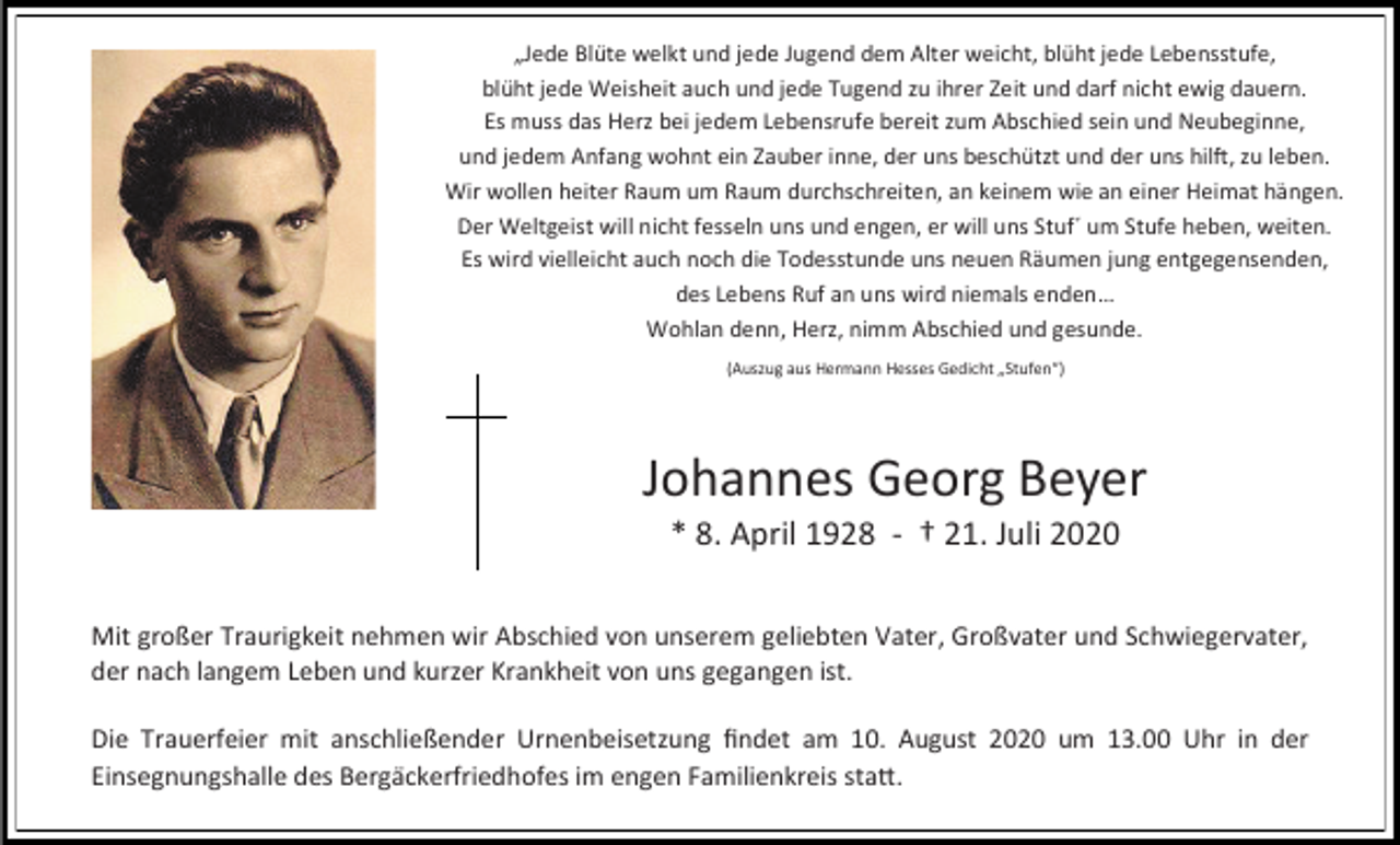 <p>„Jede Blüte welkt und jede Jugend dem Alter weicht, blüht jede Lebensstufe,<br />blüht jede Weisheit auch und jede Tugend zu ihrer Zeit und darf nicht ewig dauern.<br />Es muss das Herz bei jedem Lebensrufe bereit zum Abschied sein und Neubeginne,<br />und jedem Anfang wohnt ein Zauber inne, der uns beschützt und der uns hilft, zu leben.<br />Wir wollen heiter Raum um Raum durchschreiten, an keinem wie an einer Heimat hängen.<br />Der Weltgeist will nicht fesseln uns und engen, er will uns Stuf´ um Stufe heben, weiten.<br />Es wird vielleicht auch noch die Todesstunde uns neuen Räumen jung entgegensenden,<br />des Lebens Ruf an uns wird niemals enden…<br />Wohlan denn, Herz, nimm Abschied und gesunde.<br />(Auszug aus Hermann Hesses Gedicht „Stufen“)</p><p>Johannes Georg Beyer<br />* 8. April 1928 - † 21. Juli 2020<br />Mit großer Traurigkeit nehmen wir Abschied von unserem geliebten Vater, Großvater und Schwiegervater,<br />der nach langem Leben und kurzer Krankheit von uns gegangen ist.<br />Die Trauerfeier mit anschließender Urnenbeisetzung findet am 10. August 2020 um 13.00 Uhr in der<br />Einsegnungshalle des Bergäckerfriedhofes im engen Familienkreis statt.</p>