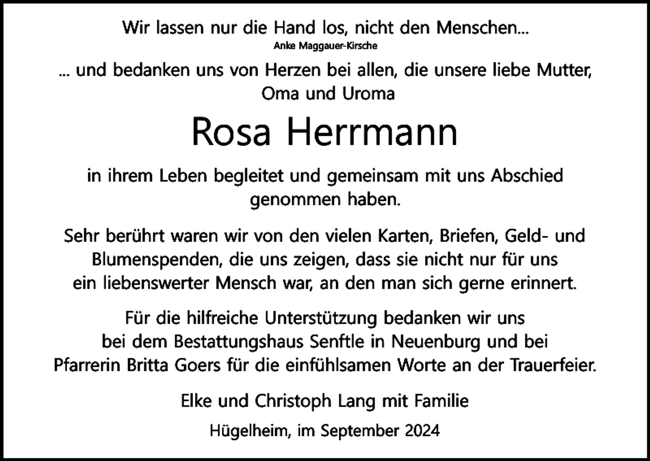 <p>Wir lassen nur die Hand los, nicht den Menschen...<br />Anke Maggauer-Kirsche</p><p>... und bedanken uns von Herzen bei allen, die unsere liebe Mutter,<br />Oma und Uroma</p><p>Rosa Herrmann<br />in ihrem Leben begleitet und gemeinsam mit uns Abschied<br />genommen haben.<br />Sehr berührt waren wir von den vielen Karten, Briefen, Geld- und<br />Blumenspenden, die uns zeigen, dass sie nicht nur für uns<br />ein liebenswerter Mensch war, an den man sich gerne erinnert.<br />Für die hilfreiche Unterstützung bedanken wir uns<br />bei dem Bestattungshaus Senftle in Neuenburg und bei<br />Pfarrerin Britta Goers für die einfühlsamen Worte an der Trauerfeier.<br />Elke und Christoph Lang mit Familie<br />Hügelheim, im September 2024</p>