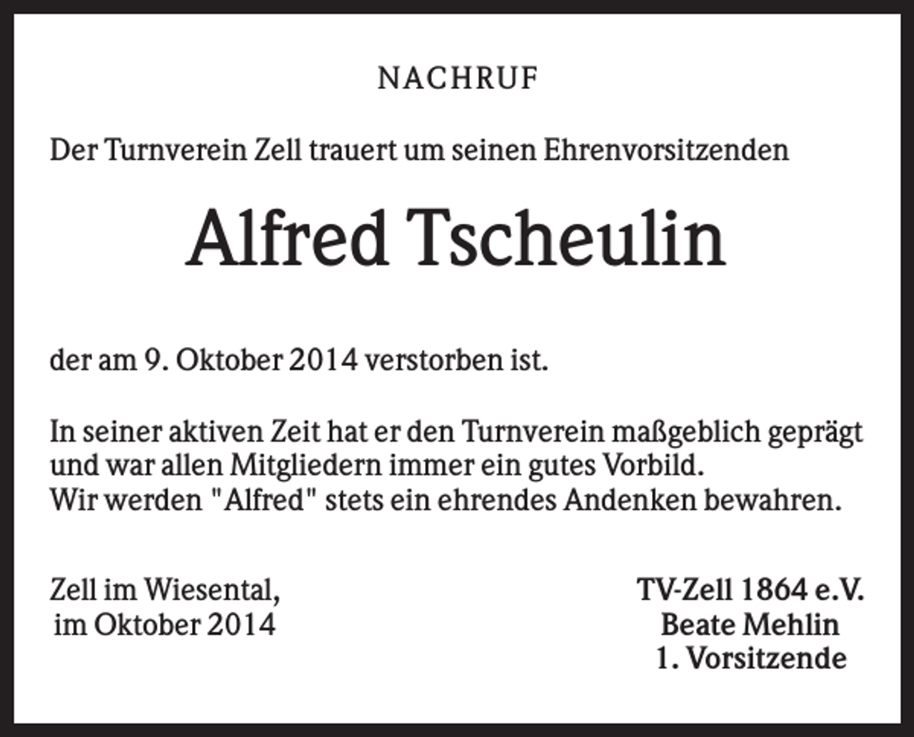 <p>N AC HR U F<br />Der Turnverein Zell trauert um seinen Ehrenvorsitzenden</p><p>Alfred Tscheulin<br />der am 9. Oktober 2014 verstorben ist.<br />In seiner aktiven Zeit hat er den Turnverein maßgeblich geprägt<br />und war allen Mitgliedern immer ein gutes Vorbild.<br />Wir werden "Alfred" stets ein ehrendes Andenken bewahren.<br />Zell im Wiesental,<br />im Oktober 2014</p><p>TV-Zell 1864 e.V.<br />Beate Mehlin<br />1. Vorsitzende</p>