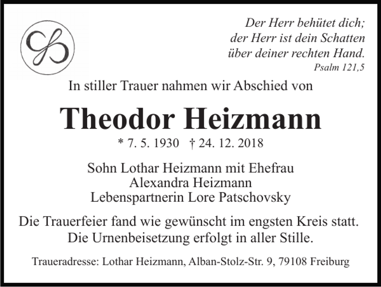 <p>Der Herr behütet dich;<br />der Herr ist dein Schatten<br />über deiner rechten Hand.<br />Psalm 121,5</p><p>In stiller Trauer nahmen wir Abschied von</p><p>Theodor Heizmann<br />* 7. 5. 1930 † 24. 12. 2018</p><p>Sohn Lothar Heizmann mit Ehefrau<br />Alexandra Heizmann<br />Lebenspartnerin Lore Patschovsky<br />Die Trauerfeier fand wie gewünscht im engsten Kreis statt.<br />Die Urnenbeisetzung erfolgt in aller Stille.<br />Traueradresse: Lothar Heizmann, Alban-Stolz-Str. 9, 79108 Freiburg</p>