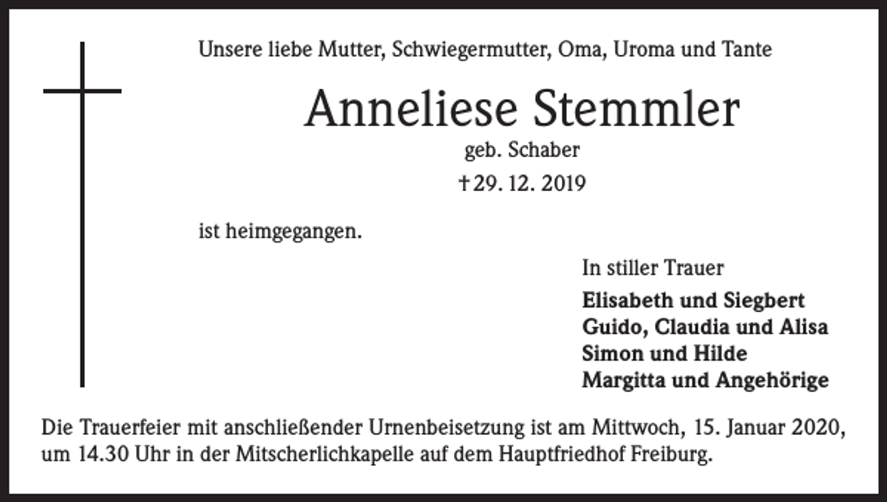 <p>Unsere liebe Mutter, Schwiegermutter, Oma, Uroma und Tante</p><p>Anneliese Stemmler<br />geb. Schaber<br />† 29. 12. 2019</p><p>ist heimgegangen.<br />In stiller Trauer<br />Elisabeth und Siegbert<br />Guido, Claudia und Alisa<br />Simon und Hilde<br />Margitta und Angehörige<br />Die Trauerfeier mit anschließender Urnenbeisetzung ist am Mittwoch, 15. Januar 2020,<br />um 14.30 Uhr in der Mitscherlichkapelle auf dem Hauptfriedhof Freiburg.</p>
