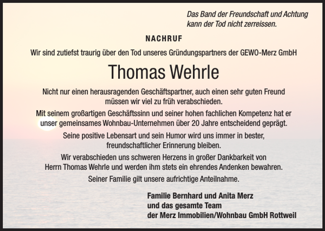 <p>Das Band der Freundschaft und Achtung<br />kann der Tod nicht zerreissen.<br />NACHRUF<br />Wir sind zutiefst traurig über den Tod unseres Gründungspartners der GEWO-Merz GmbH</p><p>Thomas Wehrle<br />Nicht nur einen herausragenden Geschäftspartner, auch einen sehr guten Freund<br />müssen wir viel zu früh verabschieden.<br />Mit seinem großartigen Geschäftssinn und seiner hohen fachlichen Kompetenz hat er<br />unser gemeinsames Wohnbau-Unternehmen über 20 Jahre entscheidend geprägt.<br />Seine positive Lebensart und sein Humor wird uns immer in bester,<br />freundschaftlicher Erinnerung bleiben.<br />Wir verabschieden uns schweren Herzens in großer Dankbarkeit von<br />Herrn Thomas Wehrle und werden ihm stets ein ehrendes Andenken bewahren.<br />Seiner Familie gilt unsere aufrichtige Anteilnahme.<br />Familie Bernhard und Anita Merz<br />und das gesamte Team<br />der Merz Immobilien/Wohnbau GmbH Rottweil</p>