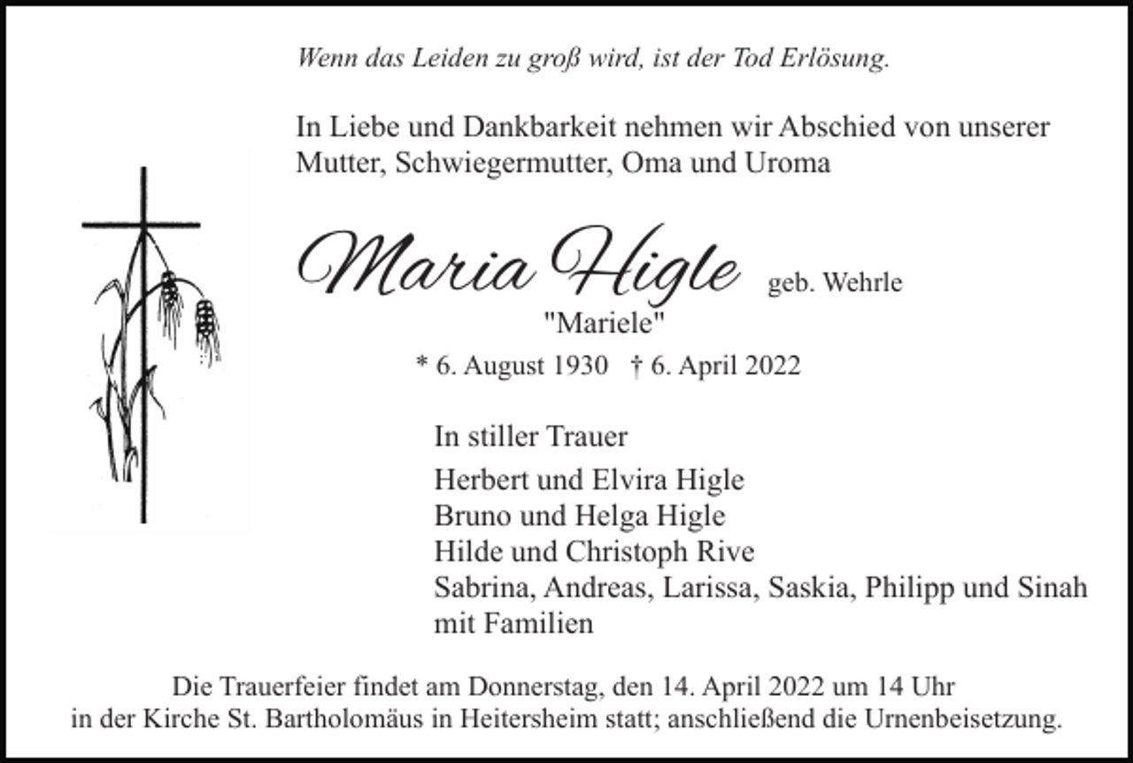 <p>Wenn das Leiden zu groß wird, ist der Tod Erlösung.</p><p>In Liebe und Dankbarkeit nehmen wir Abschied von unserer<br />Mutter, Schwiegermutter, Oma und Uroma</p><p>Maria Higle</p><p>geb. Wehrle</p><p>"Mariele"</p><p>* 6. August 1930 † 6. April 2022</p><p>In stiller Trauer<br />Herbert und Elvira Higle<br />Bruno und Helga Higle<br />Hilde und Christoph Rive<br />Sabrina, Andreas, Larissa, Saskia, Philipp und Sinah<br />mit Familien<br />Die Trauerfeier findet am Donnerstag, den 14. April 2022 um 14 Uhr<br />in der Kirche St. Bartholomäus in Heitersheim statt; anschließend die Urnenbeisetzung.</p>