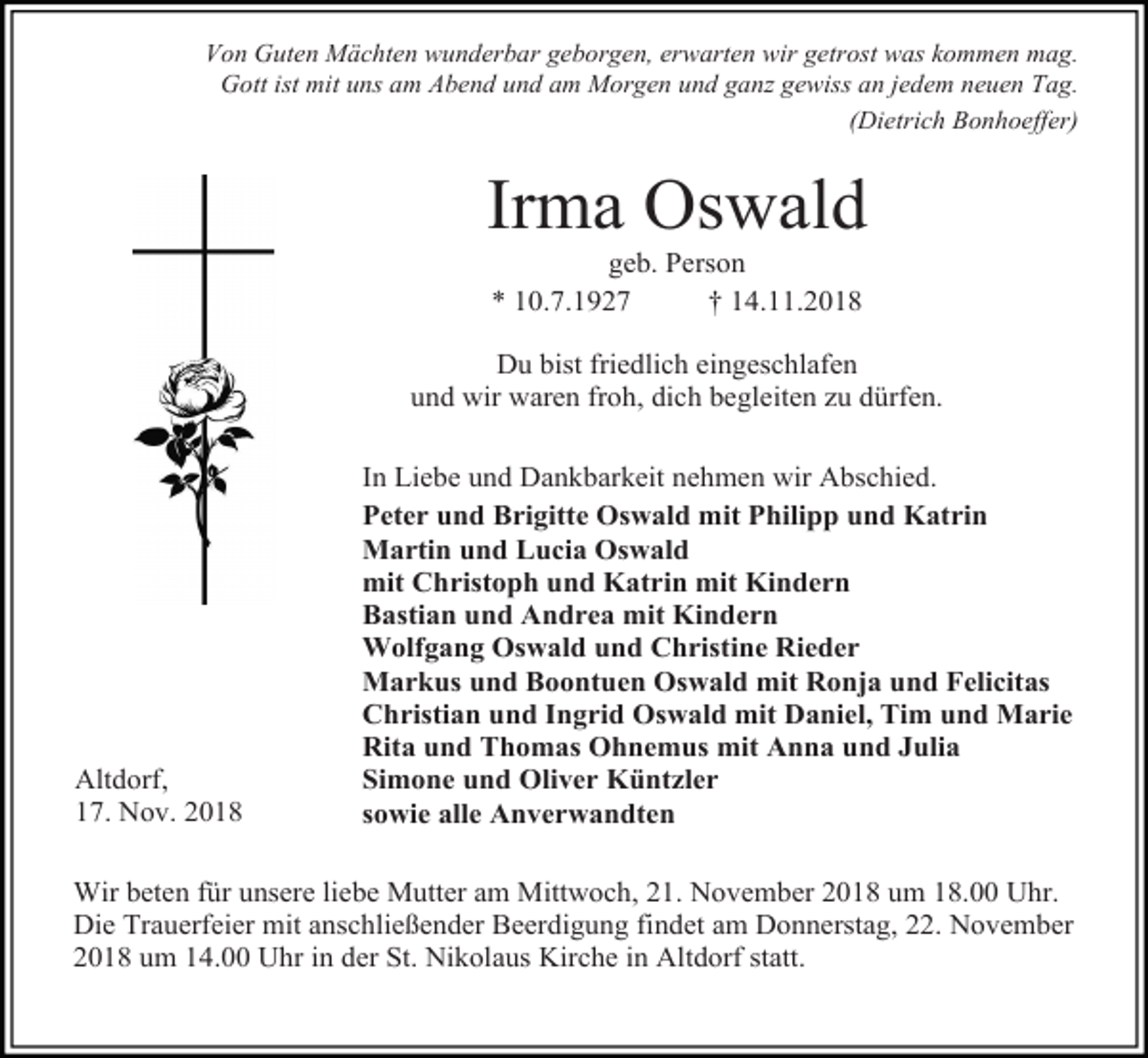 <p>Von Guten Mächten wunderbar geborgen, erwarten wir getrost was kommen mag.<br />Gott ist mit uns am Abend und am Morgen und ganz gewiss an jedem neuen Tag.<br />(Dietrich Bonhoeffer)</p><p>Irma Oswald<br />geb. Person<br />* 10.7.1927<br />† 14.11.2018<br />Du bist friedlich eingeschlafen<br />und wir waren froh, dich begleiten zu dürfen.</p><p>Altdorf,<br />17. Nov. 2018</p><p>In Liebe und Dankbarkeit nehmen wir Abschied.<br />Peter und Brigitte Oswald mit Philipp und Katrin<br />Martin und Lucia Oswald<br />mit Christoph und Katrin mit Kindern<br />Bastian und Andrea mit Kindern<br />Wolfgang Oswald und Christine Rieder<br />Markus und Boontuen Oswald mit Ronja und Felicitas<br />Christian und Ingrid Oswald mit Daniel, Tim und Marie<br />Rita und Thomas Ohnemus mit Anna und Julia<br />Simone und Oliver Küntzler<br />sowie alle Anverwandten</p><p>Wir beten für unsere liebe Mutter am Mittwoch, 21. November 2018 um 18.00 Uhr.<br />Die Trauerfeier mit anschließender Beerdigung findet am Donnerstag, 22. November<br />2018 um 14.00 Uhr in der St. Nikolaus Kirche in Altdorf statt.</p>