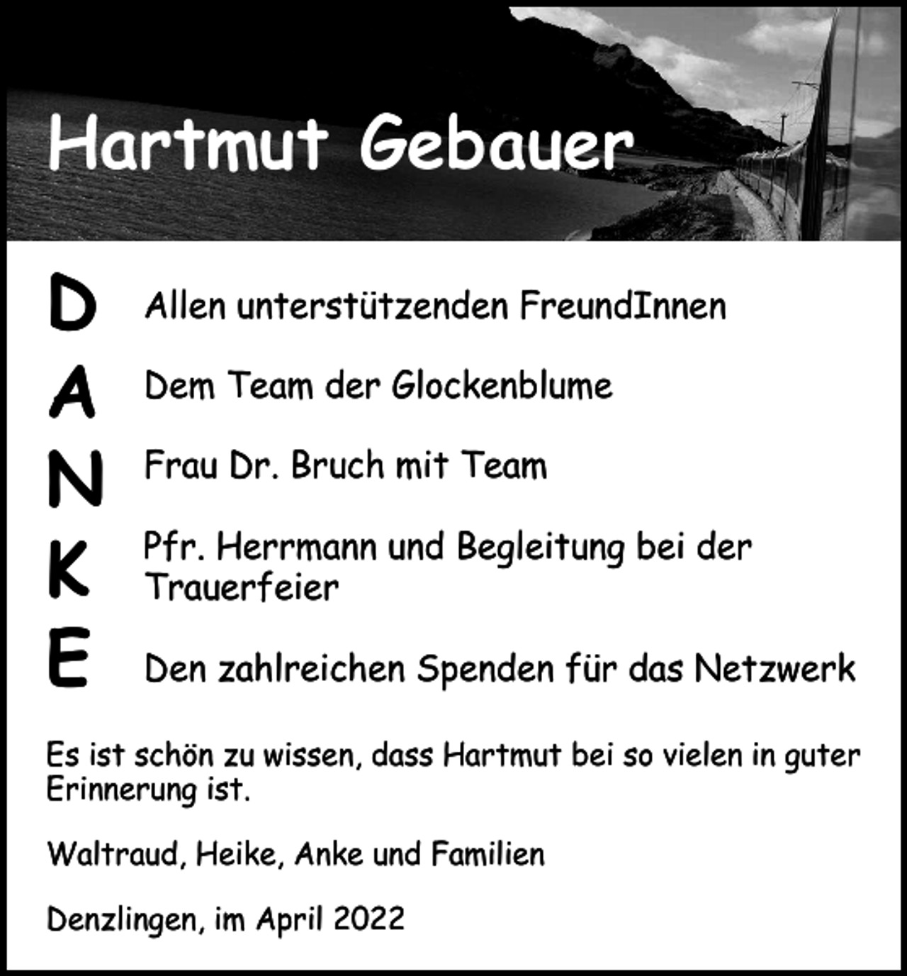 <p>Hartmut Gebauer<br />D<br />A<br />N<br />K<br />E</p><p>Allen unterstützenden FreundInnen<br />Dem Team der Glockenblume<br />Frau Dr. Bruch mit Team<br />Pfr. Herrmann und Begleitung bei der<br />Trauerfeier<br />Den zahlreichen Spenden für das Netzwerk</p><p>Es ist schön zu wissen, dass Hartmut bei so vielen in guter<br />Erinnerung ist.<br />Waltraud, Heike, Anke und Familien<br />Denzlingen, im April 2022</p>