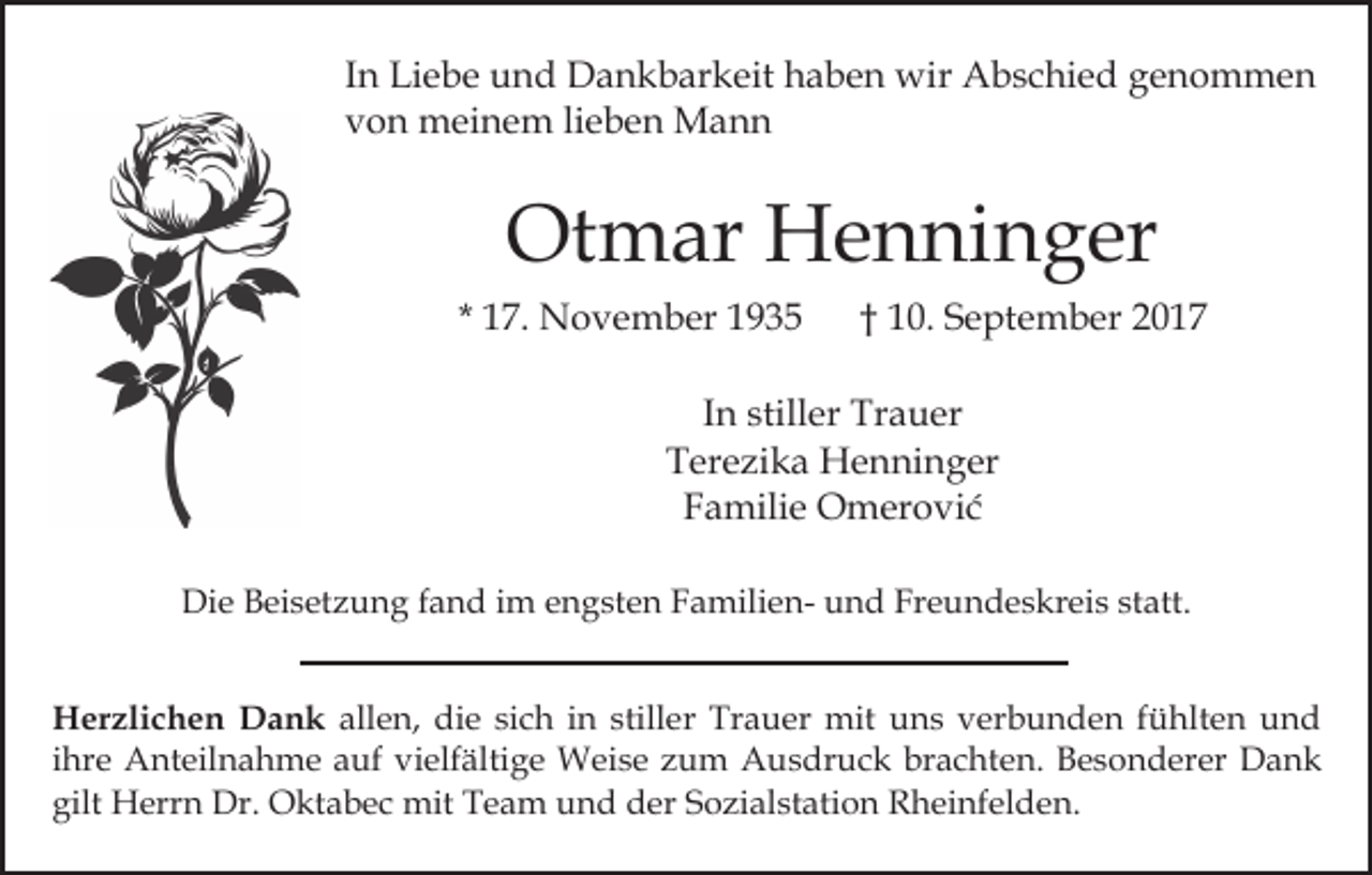 <p>In<br />I n Liebe<br />Li e b e und<br />u n d Dankbarkeit<br />D a n k b ar keit haben<br />h a b e n wir<br />wir Abschied<br />A b s c hi e d genommen<br />ge n o m me n<br />von<br />v o n meinem<br />m ei n e m lilieben<br />e b e n Mann<br />Ma n n</p><p>Otmar<br />Ot m ar Henninger<br />H e n ni n g er<br />* 17.<br />1 7. November<br />N o v e m b er</p><p>†† 10.<br />1 0. September<br />S e pt e m b er</p><p>I n stiller<br />still er Trauer<br />Tr a u er<br />In<br />Terezika<br />T er e zi k a Henninger<br />H e n ni n g er<br />FFamilie<br />a mili e Omerović<br />O m er o vi ć<br />Die<br />Di<br />e BBeisetzung<br />ei s et z u n g f fand<br />a n d i im<br />m engsten<br />e n g st e n FamilienF a mili e n- und<br />u n d Freundeskreis<br />Fr e u n d e s kr ei s statt.<br />st att.<br />H er zli c h e n DDank<br />Herzlichen<br />a n k allen,<br />all e n, die<br />di e si<br />sich<br />c h iin<br />n still<br />stiller<br />e r Trauer<br />Tr a u er mit<br />mit uns<br />u n s verbunden<br />v er b u n d e n ffühlten<br />ü hlt e n uund<br />nd<br />iihre<br />hr e Anteilnahme<br />A nt eil n a h m e auf<br />a uf vielfältige<br />vi elf älti g e Weise<br />W ei s e zum<br />z u m Ausdruck<br />Au s dr u c k br<br />a c ht e n. BBesonderer<br />e s o n d er er Dank<br />Da nk<br />brachten.<br />gilt Herrn<br />mitTTeam<br />gilt<br />H err n Dr.<br />Dr. Oktabec<br />O kt a b e c mit<br />e a m uund<br />n d dder<br />er S Sozialstation<br />o zi al st ati o n Rheinfelden.<br />R h ei nf el d e n.</p>
