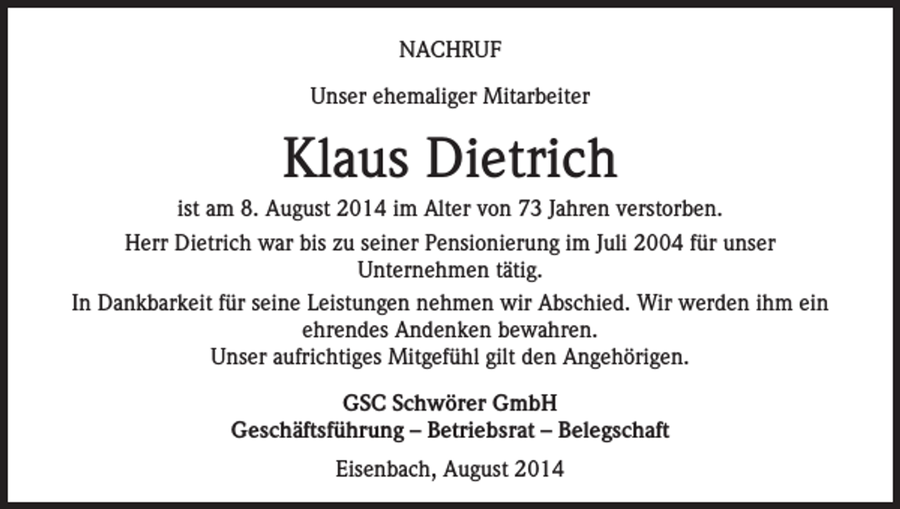 <p>NACHRUF<br />Unser ehemaliger Mitarbeiter</p><p>Klaus Dietrich<br />ist am 8. August 2014 im Alter von 73 Jahren verstorben.<br />Herr Dietrich war bis zu seiner Pensionierung im Juli 2004 für unser<br />Unternehmen tätig.<br />In Dankbarkeit für seine Leistungen nehmen wir Abschied. Wir werden ihm ein<br />ehrendes Andenken bewahren.<br />Unser aufrichtiges Mitgefühl gilt den Angehörigen.<br />GSC Schwörer GmbH<br />Geschäftsführung – Betriebsrat – Belegschaft<br />Eisenbach, August 2014</p>