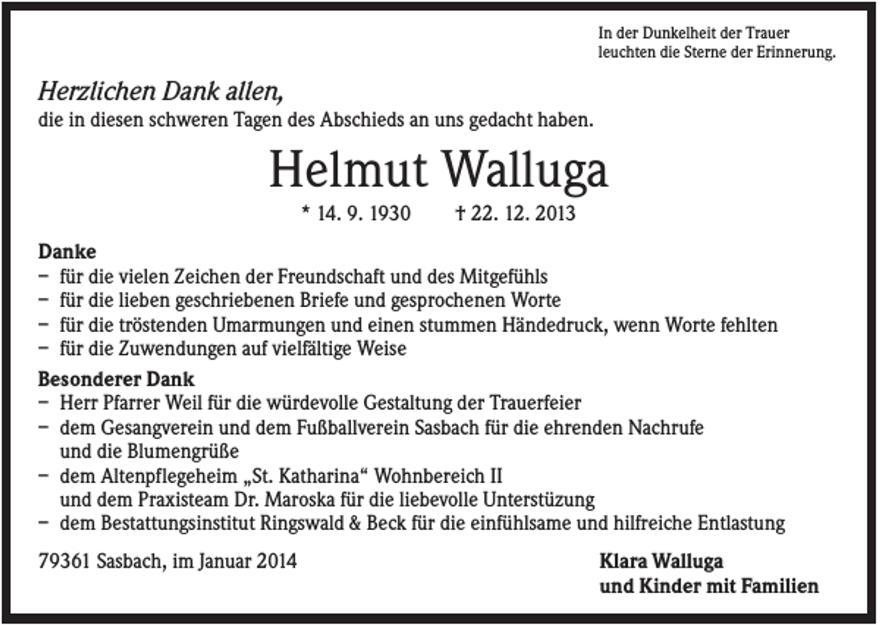 <p>In der Dunkelheit der Trauer<br />leuchten die Sterne der Erinnerung.</p><p>Herzlichen Dank allen,<br />die in diesen schweren Tagen des Abschieds an uns gedacht haben.</p><p>Helmut Walluga<br />* 14. 9. 1930</p><p>† 22. 12. 2013</p><p>Danke<br />– für die vielen Zeichen der Freundschaft und des Mitgefühls<br />– für die lieben geschriebenen Briefe und gesprochenen Worte<br />– für die tröstenden Umarmungen und einen stummen Händedruck, wenn Worte fehlten<br />– für die Zuwendungen auf vielfältige Weise<br />Besonderer Dank<br />– Herr Pfarrer Weil für die würdevolle Gestaltung der Trauerfeier<br />– dem Gesangverein und dem Fußballverein Sasbach für die ehrenden Nachrufe<br />und die Blumengrüße<br />– dem Altenpflegeheim „St. Katharina“ Wohnbereich II<br />und dem Praxisteam Dr. Maroska für die liebevolle Unterstüzung<br />– dem Bestattungsinstitut Ringswald &amp; Beck für die einfühlsame und hilfreiche Entlastung<br />79361 Sasbach, im Januar 2014</p><p>Klara Walluga<br />und Kinder mit Familien</p>
