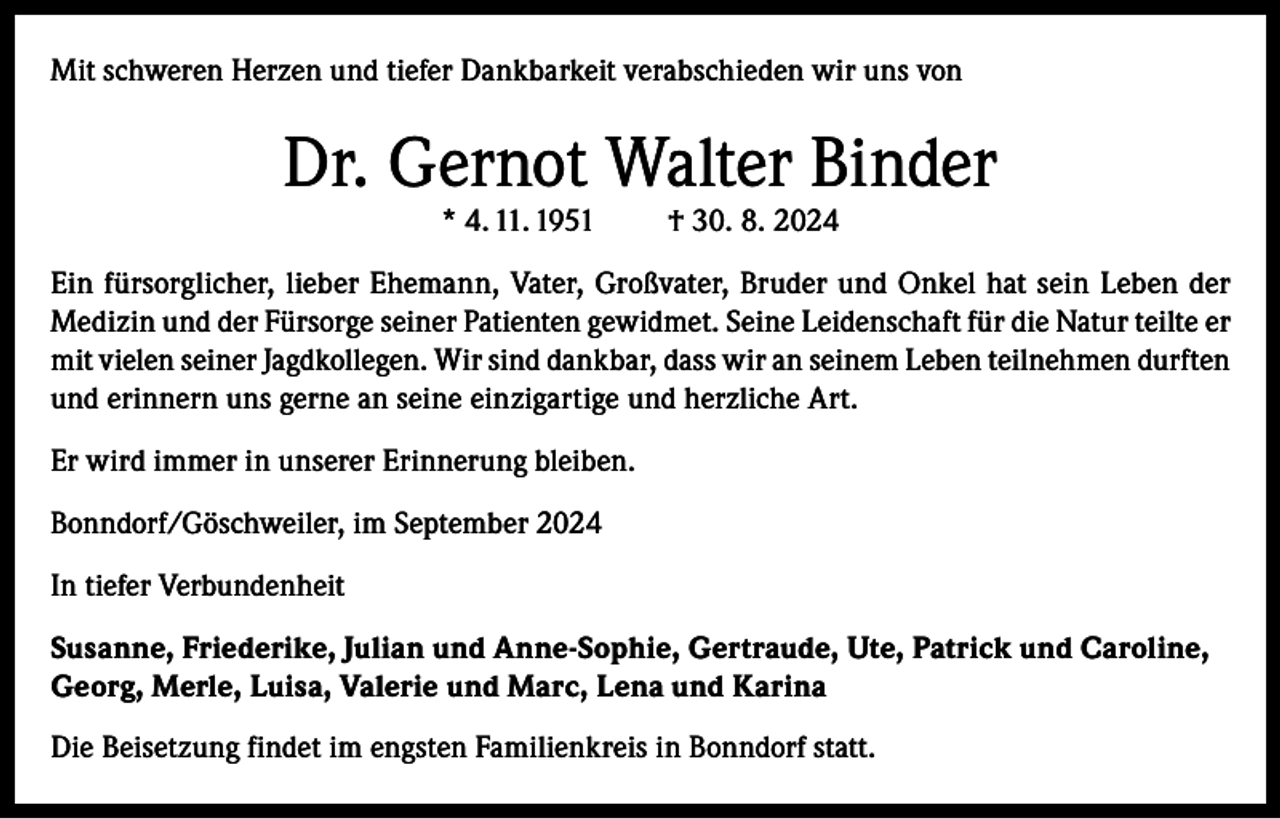 <p>Mit schweren Herzen und tiefer Dankbarkeit verabschieden wir uns von</p><p>Dr. Gernot Walter Binder<br />* 4. 11. 1951</p><p>† 30. 8. 2024</p><p>Ein fürsorglicher, lieber Ehemann, Vater, Großvater, Bruder und Onkel hat sein Leben der<br />Medizin und der Fürsorge seiner Patienten gewidmet. Seine Leidenschaft für die Natur teilte er<br />mit vielen seiner Jagdkollegen. Wir sind dankbar, dass wir an seinem Leben teilnehmen durften<br />und erinnern uns gerne an seine einzigartige und herzliche Art.<br />Er wird immer in unserer Erinnerung bleiben.<br />Bonndorf/Göschweiler, im September 2024<br />In tiefer Verbundenheit<br />Susanne, Friederike, Julian und Anne-Sophie, Gertraude, Ute, Patrick und Caroline,<br />Georg, Merle, Luisa, Valerie und Marc, Lena und Karina<br />Die Beisetzung findet im engsten Familienkreis in Bonndorf statt.</p>