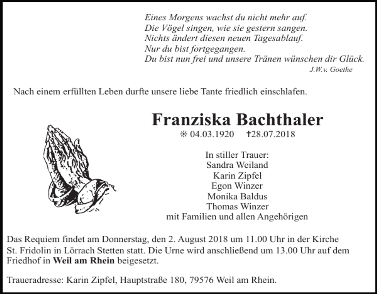 <p>5</p><p>Eines Morgens wachst du nicht mehr auf.<br />Die Vögel singen, wie sie gestern sangen.<br />Nichts ändert diesen neuen Tagesablauf.<br />Nur du bist fortgegangen.<br />Du bist nun frei und unsere Tränen wünschen dir Glück.<br />J.W.v. Goethe</p><p>Nach einem erfüllten Leben durfte unsere liebe Tante friedlich einschlafen.</p><p>Nach einemBachthaler<br />arbeitsreichen Leben entschlief mei<br />Franziska</p><p>Rudolf<br />Junker</p><p>Vater und<br />Opa, unser Bruder, Sch<br />❊ guter<br />04.03.1920<br />✝28.07.2018<br />Wir werden ihn sehr vermissen.<br />In stiller Trauer:<br />Sandra Weiland<br />In stiller<br />Trauer<br />Karin<br />Zipfel<br />Egon Junker,<br />Winzer geb. Werner<br />Irmgard<br />Monikaund<br />Baldus<br />Andreas<br />Astrid Stolz, geb. Junker<br />Thomas Winzer<br />sowie und<br />alleallen<br />Enkelkinder<br />mit Familien<br />Angehörigen<br />und alle Angehörigen</p><p>Das Requiem findet am Donnerstag, den 2. August 2018 um 11.00 Uhr in der Kirche<br />St. Fridolin in Lörrach Stetten statt. Die Urne wird anschließend um 13.00 Uhr auf dem<br />Die Trauerfeier findet am Montag, 17. Oktober<br />Friedhof in Weil am Rhein beigesetzt.<br />der Friedhofskapelle in Oberndorf statt.<br />Traueradresse: Karin Zipfel, Hauptstraße 180, 79576 Weil am Rhein.<br />* 29. 2. 1948 † 14. 10. 2005</p>