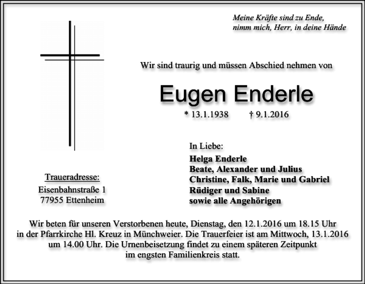 <p>Meine Kräfte sind zu Ende,<br />nimm mich, Herr, in deine Hände</p><p>Wir sind traurig und müssen Abschied nehmen von</p><p>Eugen Enderle<br />* 13.1.1938</p><p>Traueradresse:<br />Eisenbahnstraße 1<br />77955 Ettenheim</p><p>† 9.1.2016</p><p>In Liebe:<br />Helga Enderle<br />Beate, Alexander und Julius<br />Christine, Falk, Marie und Gabriel<br />Rüdiger und Sabine<br />sowie alle Angehörigen</p><p>Wir beten für unseren Verstorbenen heute, Dienstag, den 12.1.2016 um 18.15 Uhr<br />in der Pfarrkirche Hl. Kreuz in Münchweier. Die Trauerfeier ist am Mittwoch, 13.1.2016<br />um 14.00 Uhr. Die Urnenbeisetzung findet zu einem späteren Zeitpunkt<br />im engsten Familienkreis statt.</p>